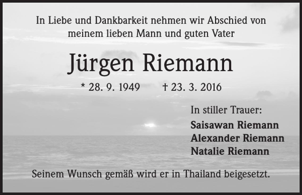 <p>In Liebe und Dankbarkeit nehmen wir Abschied von<br />meinem lieben Mann und guten Vater</p><p>Jürgen Riemann<br />* 28. 9. 1949 † 23. 3. 2016<br />In stiller Trauer:<br />Saisawan Riemann<br />Alexander Riemann<br />Natalie Riemann<br />Seinem Wunsch gemäß wird er in Thailand beigesetzt.</p>
