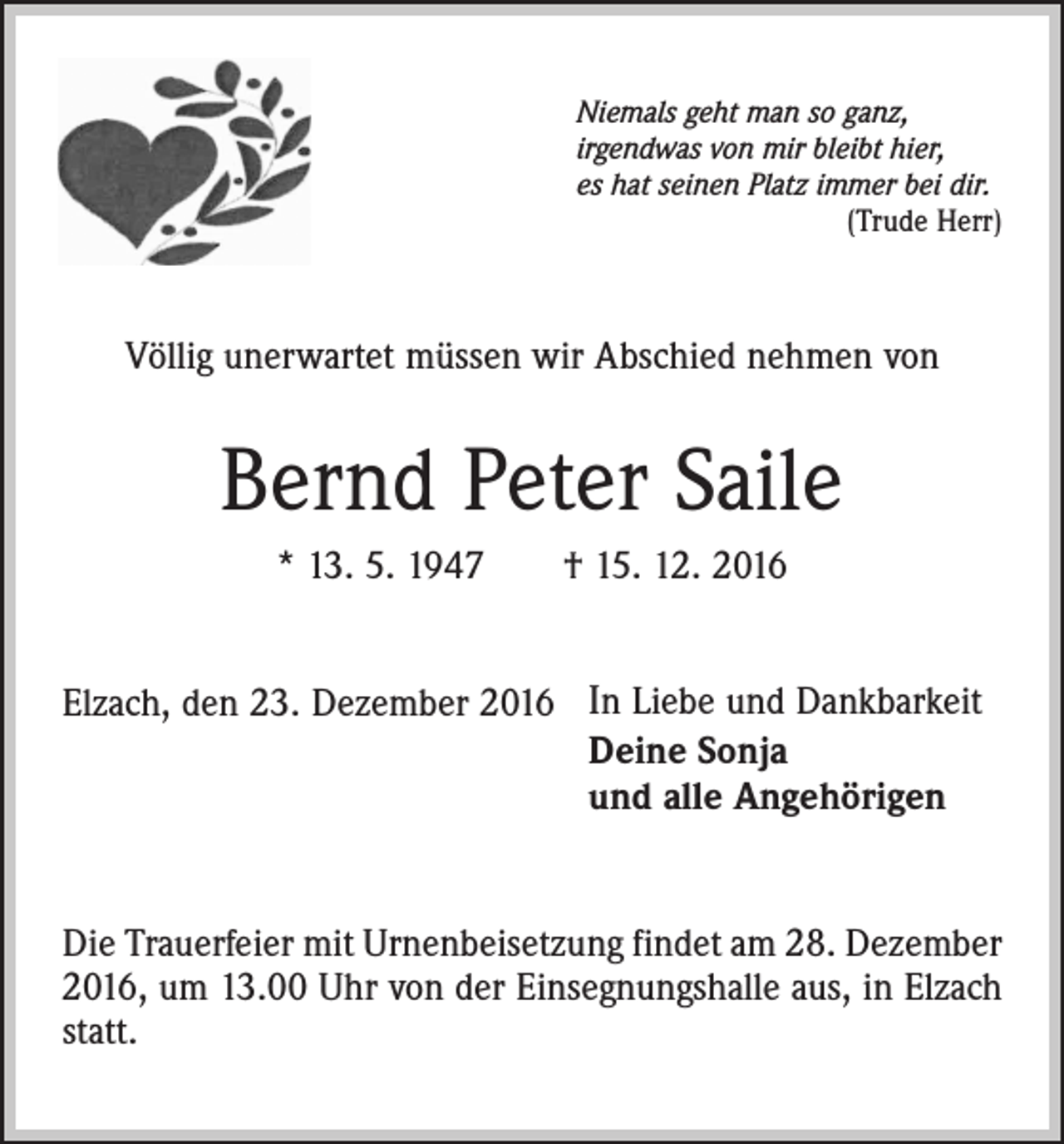 <p>Niemals geht man so ganz,<br />irgendwas von mir bleibt hier,<br />es hat seinen Platz immer bei dir.</p><p>(Trude Herr)</p><p>Völlig unerwartet müssen wir Abschied nehmen von</p><p>Bernd Peter Saile<br />* 13. 5. 1947 † 15. 12. 2016<br />Elzach, den 23. Dezember 2016 In Liebe und Dankbarkeit<br />Deine Sonja<br />und alle Angehörigen<br />Die Trauerfeier mit Urnenbeisetzung findet am 28. Dezember<br />2016, um 13.00 Uhr von der Einsegnungshalle aus, in Elzach<br />statt.</p>