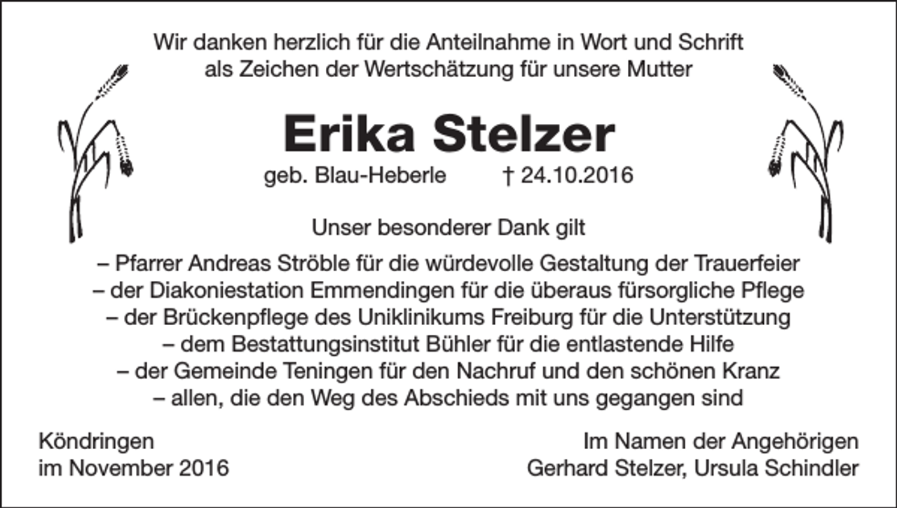 <p>Wir danken herzlich für die Anteilnahme in Wort und Schrift<br />als Zeichen der Wertschätzung für unsere Mutter</p><p>Erika Stelzer</p><p>geb. Blau-Heberle</p><p>† 24.10.2016</p><p>Unser besonderer Dank gilt<br />– Pfarrer Andreas Ströble für die würdevolle Gestaltung der Trauerfeier<br />– der Diakoniestation Emmendingen für die überaus fürsorgliche Pflege<br />– der Brückenpflege des Uniklinikums Freiburg für die Unterstützung<br />– dem Bestattungsinstitut Bühler für die entlastende Hilfe<br />– der Gemeinde Teningen für den Nachruf und den schönen Kranz<br />– allen, die den Weg des Abschieds mit uns gegangen sind<br />Köndringen<br />im November 2016</p><p>Im Namen der Angehörigen<br />Gerhard Stelzer, Ursula Schindler</p>
