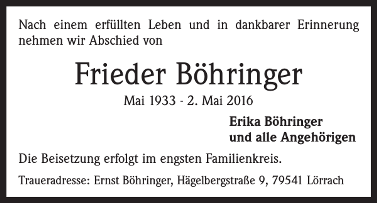 <p>Nach einem erfüllten Leben und in dankbarer Erinnerung<br />­nehmen wir Abschied von</p><p>Frieder Böhringer</p><p>Mai 1933 - 2. Mai 2016<br />Erika Böhringer<br />und alle Angehörigen</p><p>Die Beisetzung erfolgt im engsten Familienkreis.<br />Traueradresse: Ernst Böhringer, Hägelbergstraße 9, 79541 Lörrach</p>