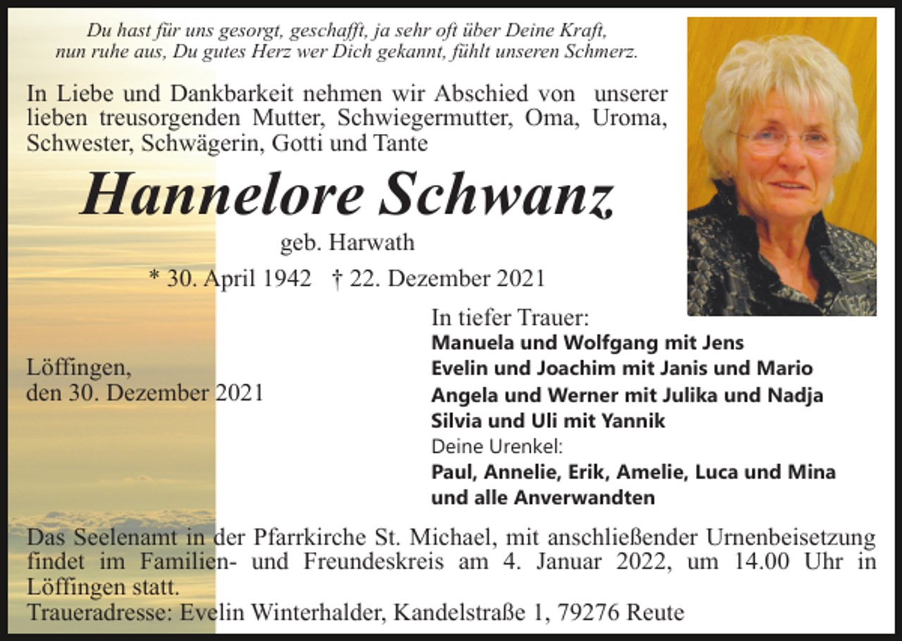 <p>Du hast für uns gesorgt, geschafft, ja sehr oft über Deine Kraft,<br />nun ruhe aus, Du gutes Herz wer Dich gekannt, fühlt unseren Schmerz.</p><p>In Liebe und Dankbarkeit nehmen wir Abschied von unserer<br />lieben treusorgenden Mutter, Schwiegermutter, Oma, Uroma,<br />Schwester, Schwägerin, Gotti und Tante</p><p>Hannelore Schwanz<br />geb. Harwath<br />* 30. April 1942 † 22. Dezember 2021<br />In tiefer Trauer:<br />Löffingen,<br />den 30. Dezember 2021</p><p>Manuela und Wolfgang mit Jens<br />Evelin und Joachim mit Janis und Mario<br />Angela und Werner mit Julika und Nadja<br />Silvia und Uli mit Yannik<br />Deine Urenkel:<br />Paul, Annelie, Erik, Amelie, Luca und Mina<br />und alle Anverwandten</p><p>Das Seelenamt in der Pfarrkirche St. Michael, mit anschließender Urnenbeisetzung<br />findet im Familien- und Freundeskreis am 4. Januar 2022, um 14.00 Uhr in<br />Löffingen statt.<br />Traueradresse: Evelin Winterhalder, Kandelstraße 1, 79276 Reute</p>