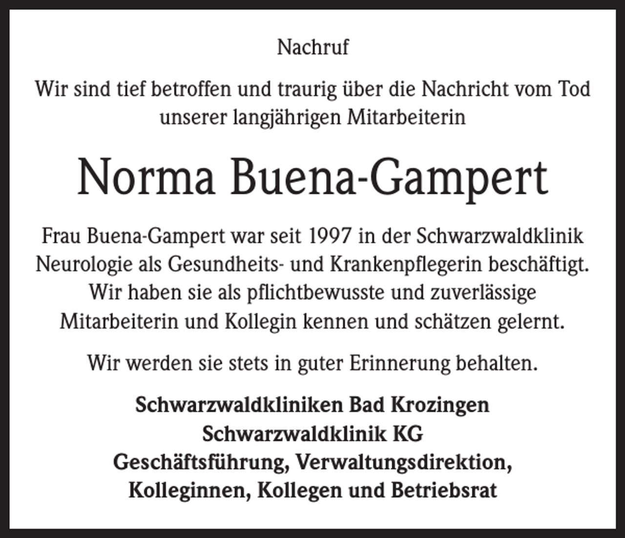 <p>Nachruf<br />Wir sind tief betroffen und traurig über die Nachricht vom Tod<br />unserer langjährigen Mitarbeiterin</p><p>Norma Buena-Gampert<br />Frau Buena-Gampert war seit 1997 in der Schwarzwaldklinik<br />Neurologie als Gesundheits- und Krankenpflegerin beschäftigt.<br />Wir haben sie als pflichtbewusste und zuverlässige<br />Mitarbeiterin und Kollegin kennen und schätzen gelernt.<br />Wir werden sie stets in guter Erinnerung behalten.<br />Schwarzwaldkliniken Bad Krozingen<br />Schwarzwaldklinik KG<br />Geschäftsführung, Verwaltungsdirektion,<br />Kolleginnen, Kollegen und Betriebsrat</p>
