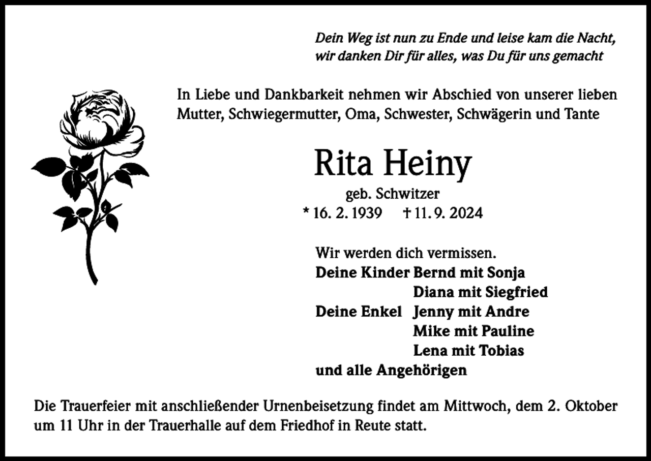 <p>Dein Weg ist nun zu Ende und leise kam die Nacht,<br />wir danken Dir für alles, was Du für uns gemacht</p><p>In Liebe und Dankbarkeit nehmen wir Abschied von unserer lieben<br />Mutter, Schwiegermutter, Oma, Schwester, Schwägerin und Tante</p><p>Rita Heiny</p><p>geb. Schwitzer<br />* 16. 2. 1939 † 11. 9. 2024<br />Wir werden dich vermissen.<br />Deine Kinder Bernd mit Sonja<br />Diana mit Siegfried<br />Deine Enkel Jenny mit Andre<br />Mike mit Pauline<br />Lena mit Tobias<br />und alle Angehörigen<br />Die Trauerfeier mit anschließender Urnenbeisetzung findet am Mittwoch, dem 2. Oktober<br />um 11 Uhr in der Trauerhalle auf dem Friedhof in Reute statt.</p>