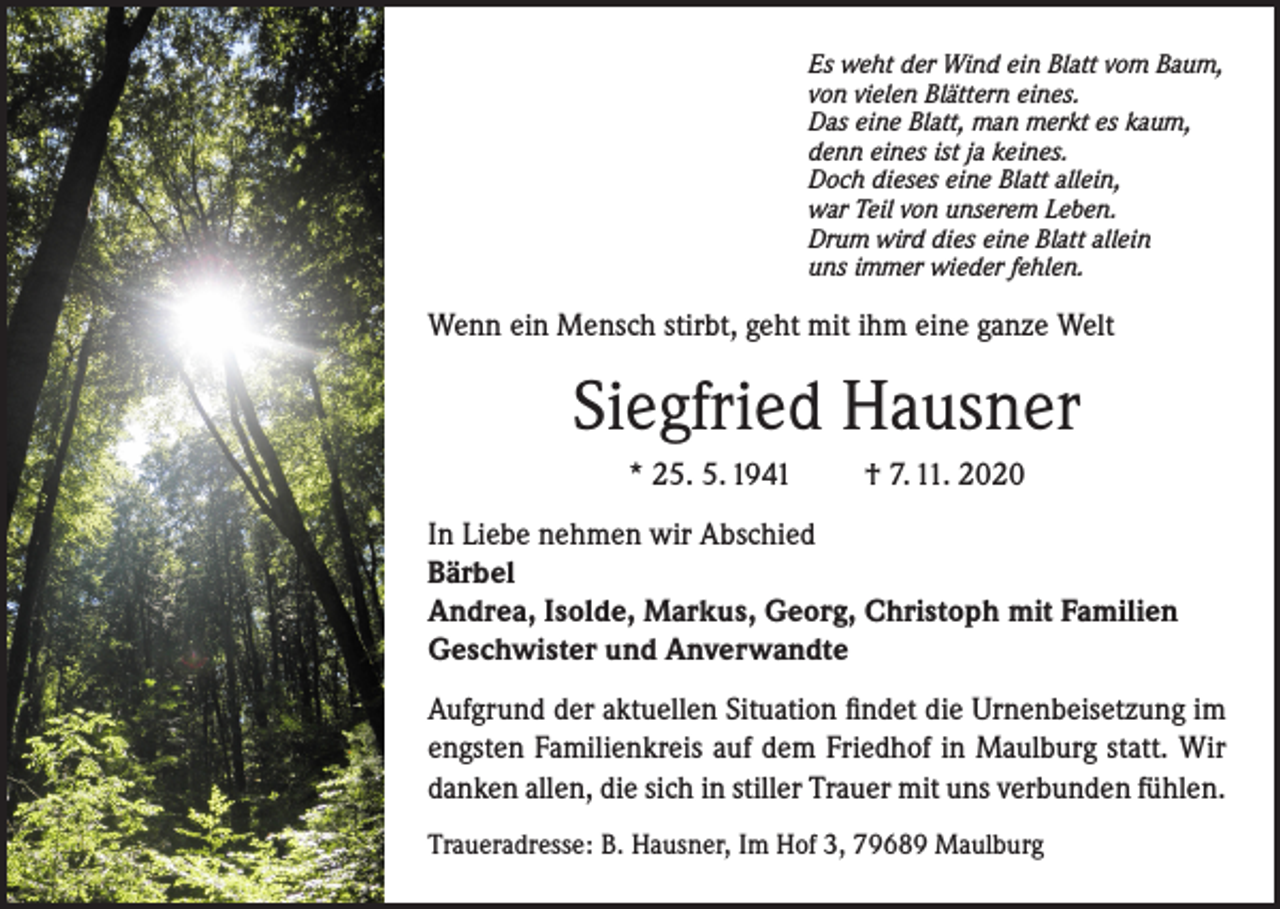 <p>Es weht der Wind ein Blatt vom Baum,<br />von vielen Blättern eines.<br />Das eine Blatt, man merkt es kaum,<br />denn eines ist ja keines.<br />Doch dieses eine Blatt allein,<br />war Teil von unserem Leben.<br />Drum wird dies eine Blatt allein<br />uns immer wieder fehlen.</p><p>Wenn ein Mensch stirbt, geht mit ihm eine ganze Welt</p><p>Siegfried Hausner<br />* 25. 5. 1941</p><p>† 7. 11. 2020</p><p>In Liebe nehmen wir Abschied<br />Bärbel<br />Andrea, Isolde, Markus, Georg, Christoph mit Familien<br />Geschwister und Anverwandte<br />Aufgrund der aktuellen Situation findet die Urnenbeisetzung im<br />engsten Familienkreis auf dem Friedhof in Maulburg statt. Wir<br />danken allen, die sich in stiller Trauer mit uns verbunden fühlen.<br />Traueradresse: B. Hausner, Im Hof 3, 79689 Maulburg</p>