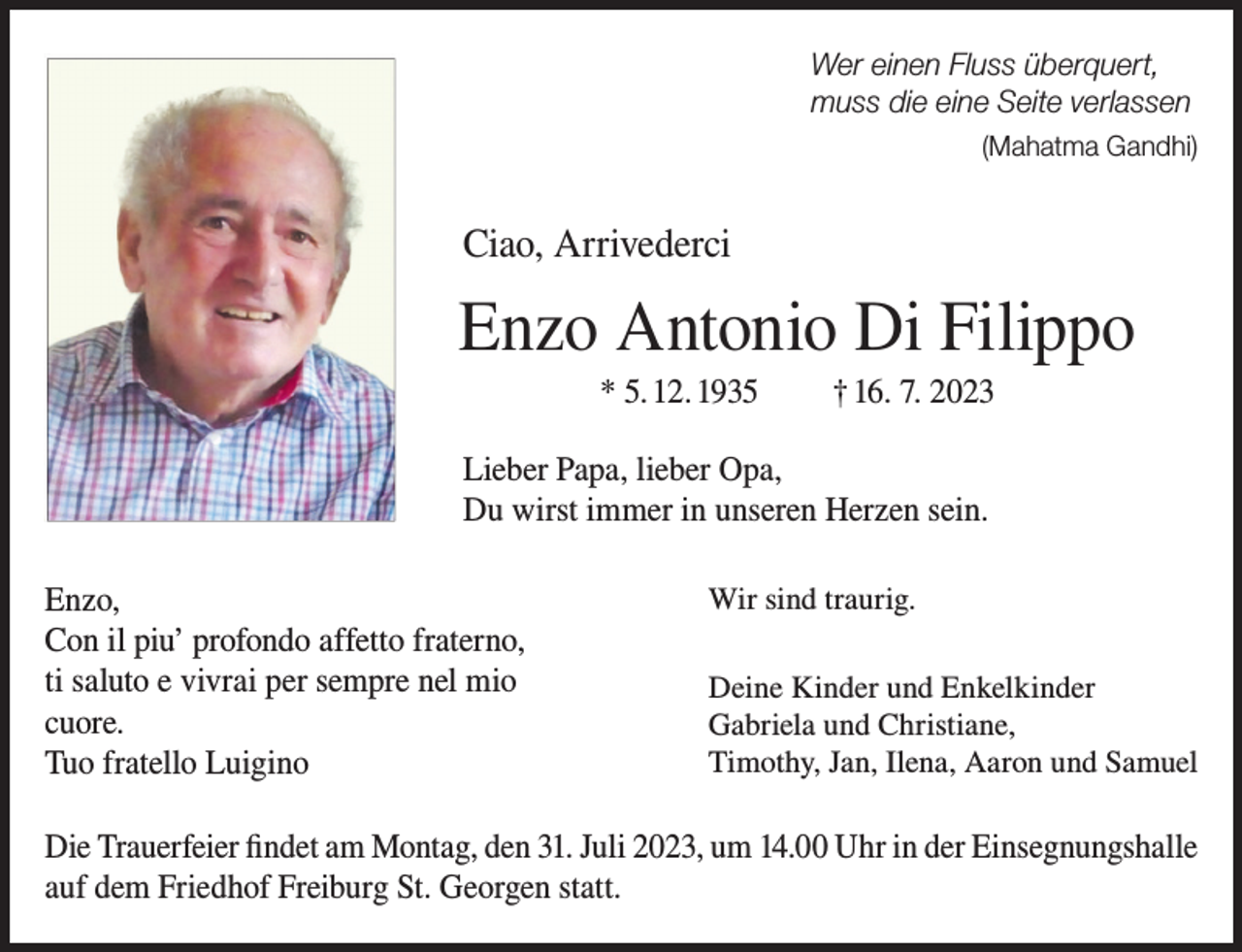 <p>Wer einen Fluss überquert,<br />muss die eine Seite verlassen<br />(Mahatma Gandhi)</p><p>Ciao, Arrivederci</p><p>Enzo Antonio Di Filippo<br />* 5. 12. 1935</p><p>† 16. 7. 2023</p><p>Lieber Papa, lieber Opa,<br />Du wirst immer in unseren Herzen sein.<br />Enzo,<br />Con il piu’ profondo affetto fraterno,<br />ti saluto e vivrai per sempre nel mio<br />cuore.<br />Tuo fratello Luigino</p><p>Wir sind traurig.<br />Deine Kinder und Enkelkinder<br />Gabriela und Christiane,<br />Timothy, Jan, Ilena, Aaron und Samuel</p><p>Die Trauerfeier findet am Montag, den 31. Juli 2023, um 14.00 Uhr in der Einsegnungshalle<br />auf dem Friedhof Freiburg St. Georgen statt.</p>