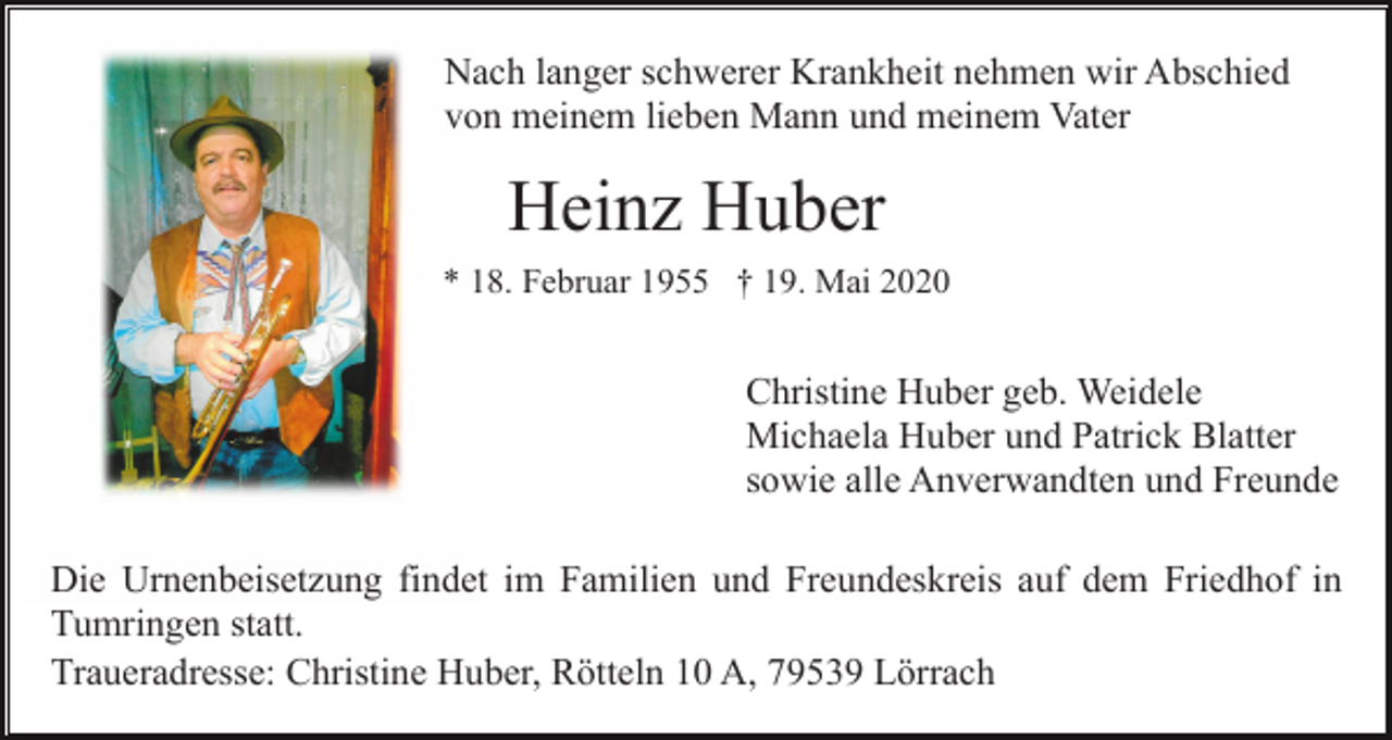 <p>Nach langer schwerer Krankheit nehmen wir Abschied<br />von meinem lieben Mann und meinem Vater</p><p>Heinz Huber<br />* 18. Februar 1955 † 19. Mai 2020</p><p>Christine Huber geb. Weidele<br />Michaela Huber und Patrick Blatter<br />sowie alle Anverwandten und Freunde<br />Die Urnenbeisetzung findet im Familien und Freundeskreis auf dem Friedhof in<br />Tumringen statt.<br />Traueradresse: Christine Huber, Rötteln 10 A, 79539 Lörrach</p>