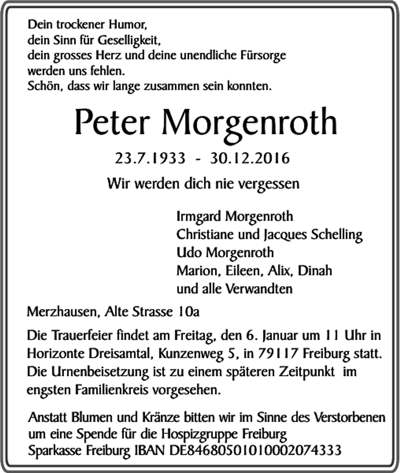 <p>Dein trockener Humor,<br />dein Sinn für Geselligkeit,<br />dein grosses Herz und deine unendliche Fürsorge<br />werden uns fehlen.<br />Schön, dass wir lange zusammen sein konnten.</p><p>Peter Morgenroth<br />23.7.1933 - 30.12.2016</p><p>Wir werden dich nie vergessen<br />Irmgard Morgenroth<br />Christiane und Jacques Schelling<br />Udo Morgenroth<br />Marion, Eileen, Alix, Dinah<br />und alle Verwandten<br />Merzhausen, Alte Strasse 10a<br />Die Trauerfeier findet am Freitag, den 6. Januar um 11 Uhr in<br />Horizonte Dreisamtal, Kunzenweg 5, in 79117 Freiburg statt.<br />Die Urnenbeisetzung ist zu einem späteren Zeitpunkt im<br />engsten Familienkreis vorgesehen.<br />Anstatt Blumen und Kränze bitten wir im Sinne des Verstorbenen<br />um eine Spende für die Hospizgruppe Freiburg<br />Sparkasse Freiburg IBAN DE84680501010002074333</p>