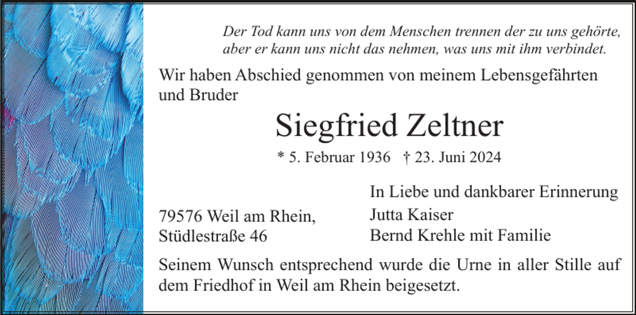 <p>Der Tod kann uns von dem Menschen trennen der zu uns gehörte,<br />aber er kann uns nicht das nehmen, was uns mit ihm verbindet.</p><p>Wir haben Abschied genommen von meinem Lebensgefährten<br />und Bruder</p><p>Siegfried Zeltner<br />* 5. Februar 1936 † 23. Juni 2024</p><p>79576 Weil am Rhein,<br />Stüdlestraße 46</p><p>In Liebe und dankbarer Erinnerung<br />Jutta Kaiser<br />Bernd Krehle mit Familie</p><p>Seinem Wunsch entsprechend wurde die Urne in aller Stille auf<br />dem Friedhof in Weil am Rhein beigesetzt.</p>