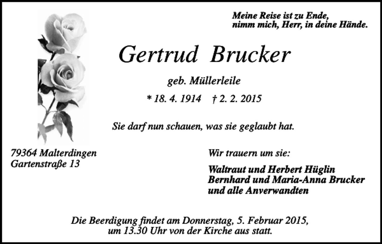<p>Meine Reise ist zu Ende,<br />nimm mich, Herr, in deine Hände.</p><p>Gertrud Brucker<br />geb. Müllerleile<br />* 18. 4. 1914</p><p>† 2. 2. 2015</p><p>Sie darf nun schauen, was sie geglaubt hat.<br />79364 Malterdingen<br />Gartenstraße 13</p><p>Wir trauern um sie:<br />Waltraut und Herbert Hüglin<br />Bernhard und Maria-Anna Brucker<br />und alle Anverwandten</p><p>Die Beerdigung findet am Donnerstag, 5. Februar 2015,<br />um 13.30 Uhr von der Kirche aus statt.</p>