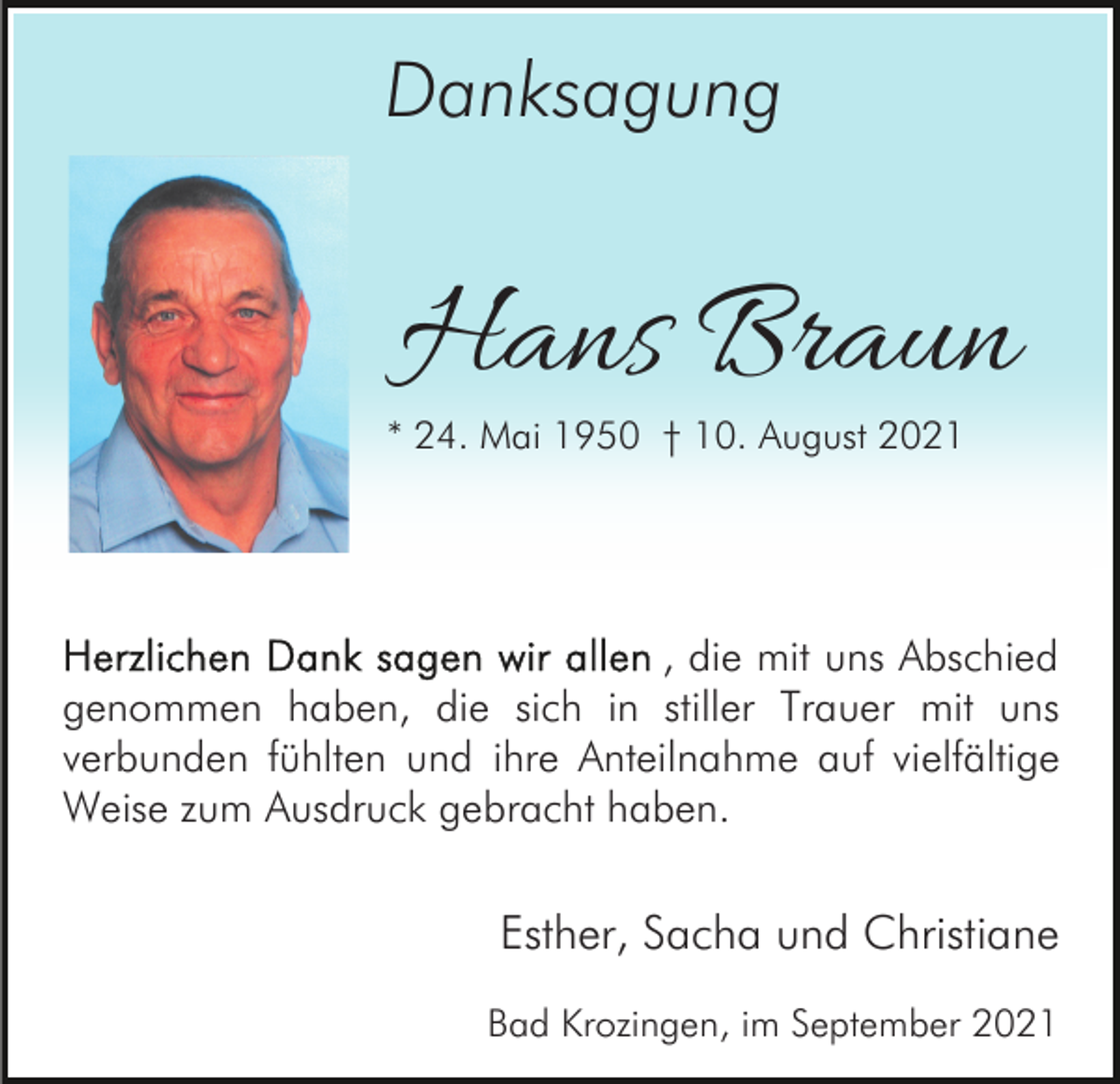<p>Danksagung</p><p>Hans Braun</p><p>* 24. Mai 1950 † 10. August 2021</p><p>, die mit uns Abschied<br />genommen haben, die sich in stiller Trauer mit uns<br />verbunden fühlten und ihre Anteilnahme auf vielfältige<br />Weise zum Ausdruck gebracht haben.</p><p>Esther, Sacha und Christiane<br />Bad Krozingen, im September 2021</p>