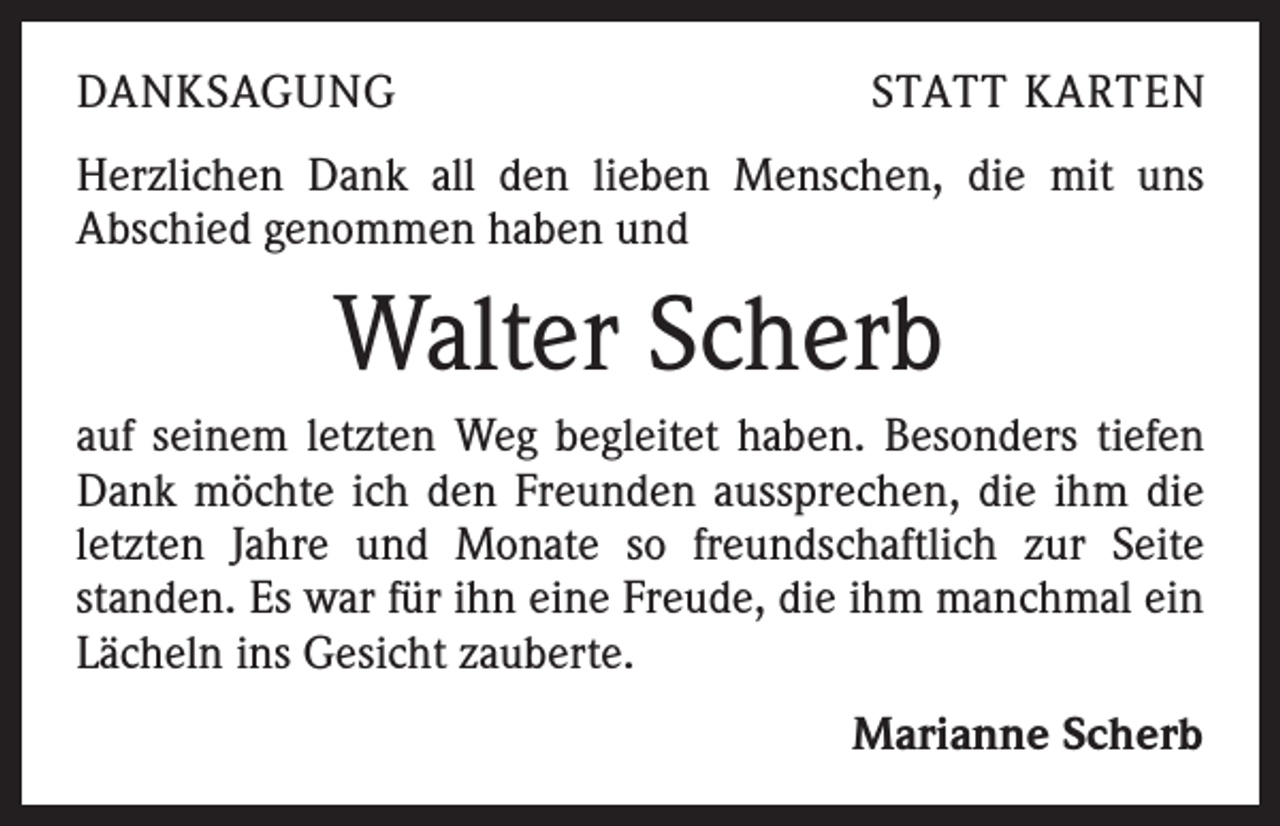 <p>DANKSAGUNG</p><p>STATT KARTEN</p><p>Herzlichen Dank all den lieben Menschen, die mit uns<br />­A bschied genommen haben und</p><p>Walter Scherb<br />auf seinem letzten Weg begleitet haben. Besonders tiefen<br />Dank möchte ich den Freunden aussprechen, die ihm die<br />letzten Jahre und Monate so freundschaftlich zur Seite<br />­standen. Es war für ihn eine Freude, die ihm manchmal ein<br />Lächeln ins Gesicht zauberte.<br />Marianne Scherb</p>