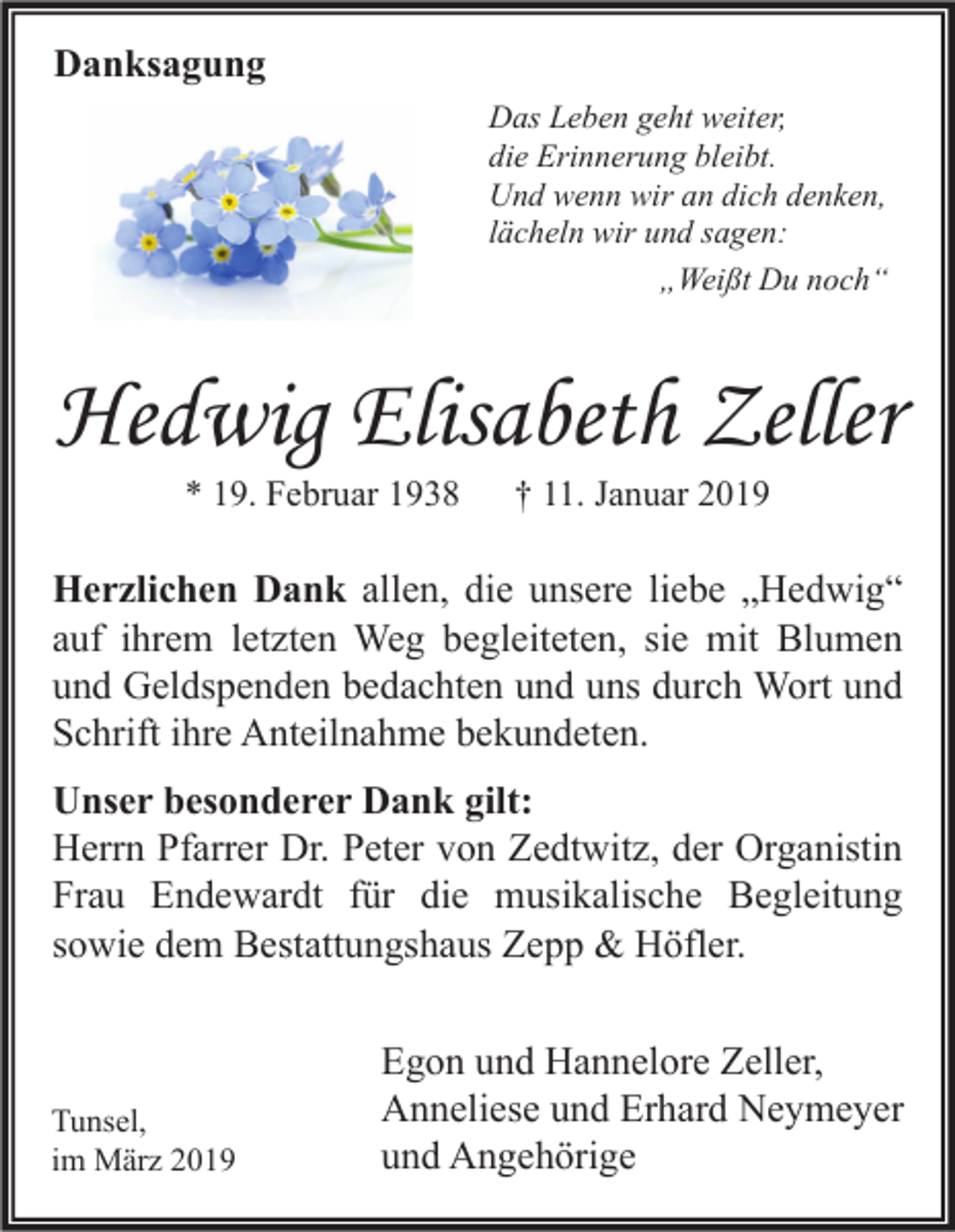 <p>Danksagung<br />Das Leben geht weiter,<br />die Erinnerung bleibt.<br />Und wenn wir an dich denken,<br />lächeln wir und sagen:<br />„Weißt Du noch“</p><p>Hedwig Elisabeth Zeller<br />* 19. Februar 1938</p><p>† 11. Januar 2019</p><p>Herzlichen Dank allen, die unsere liebe „Hedwig“<br />auf ihrem letzten Weg begleiteten, sie mit Blumen<br />und Geldspenden bedachten und uns durch Wort und<br />Schrift ihre Anteilnahme bekundeten.<br />Unser besonderer Dank gilt:<br />Herrn Pfarrer Dr. Peter von Zedtwitz, der Organistin<br />Frau Endewardt für die musikalische Begleitung<br />sowie dem Bestattungshaus Zepp &amp; Höfler.</p><p>Tunsel,<br />im März 2019</p><p>Egon und Hannelore Zeller,<br />Anneliese und Erhard Neymeyer<br />und Angehörige</p>