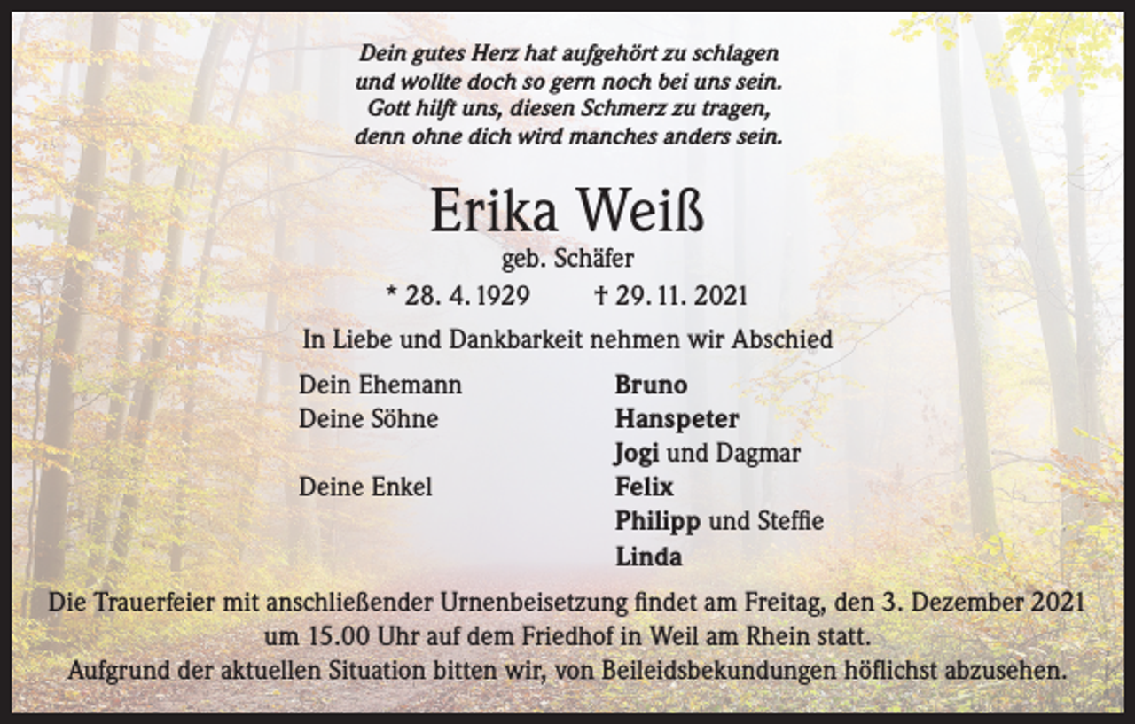 <p>Dein gutes Herz hat aufgehört zu schlagen<br />und wollte doch so gern noch bei uns sein.<br />Gott hilft uns, diesen Schmerz zu tragen,<br />denn ohne dich wird manches anders sein.</p><p>Erika Weiß</p><p>geb. Schäfer<br />* 28. 4. 1929<br />† 29. 11. 2021<br />In Liebe und Dankbarkeit nehmen wir Abschied<br />Dein Ehemann<br />Deine Söhne</p><p>Deine Enkel</p><p>Bruno<br />Hanspeter<br />Jogi und Dagmar<br />Felix<br />Philipp und Steffie<br />Linda</p><p>Die Trauerfeier mit anschließender Urnenbeisetzung findet am Freitag, den 3. Dezember 2021<br />um 15.00 Uhr auf dem Friedhof in Weil am Rhein statt.<br />Aufgrund der aktuellen Situation bitten wir, von Beileidsbekundungen höflichst abzusehen.</p>