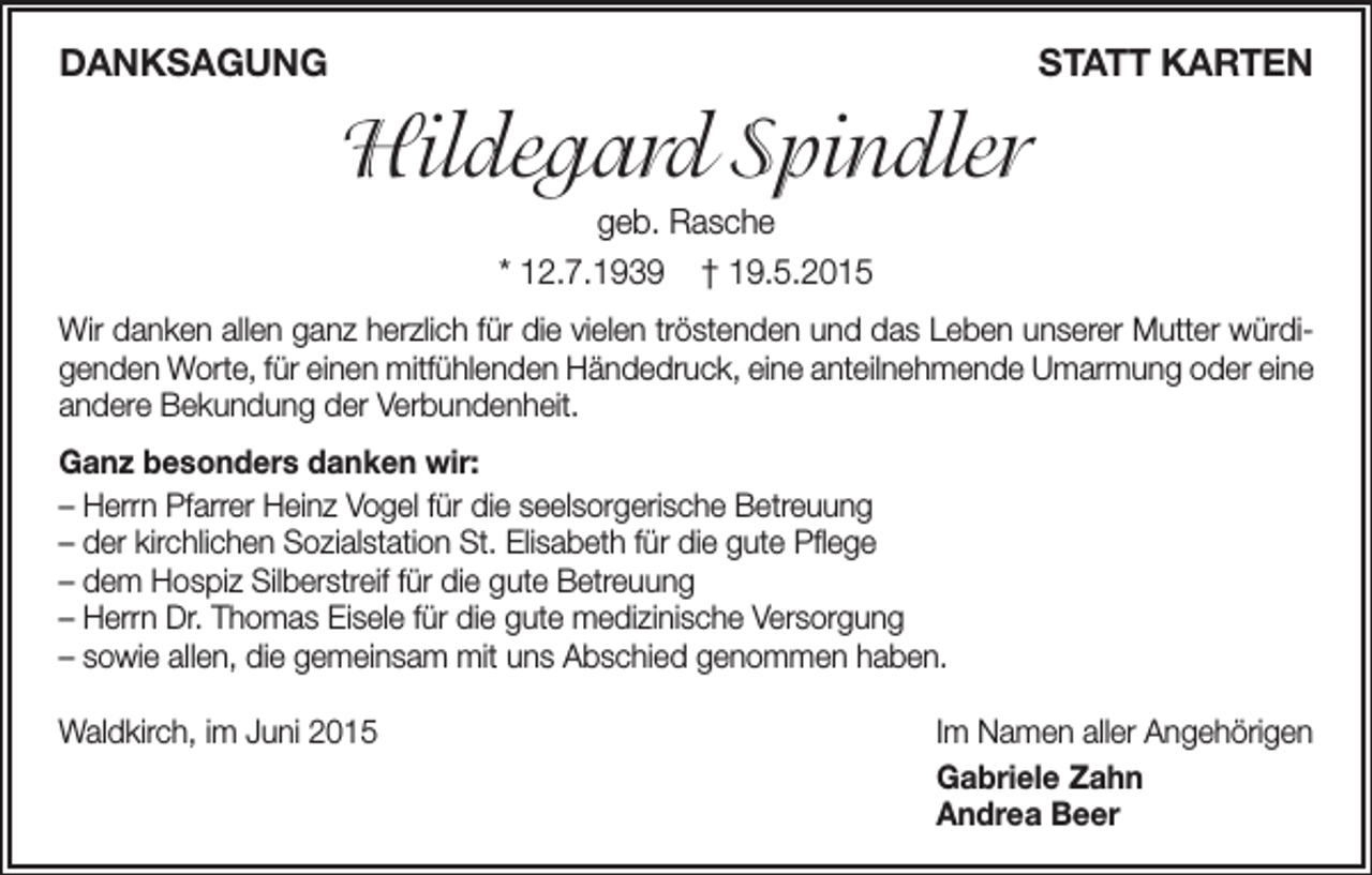 <p>Danksagung</p><p>statt karten</p><p>Hildegard Spindler<br />geb. Rasche<br />* 12.7.1939 † 19.5.2015<br />Wir danken allen ganz herzlich für die vielen tröstenden und das Leben unserer Mutter würdigenden Worte, für einen mitfühlenden Händedruck, eine anteilnehmende Umarmung oder eine<br />andere Bekundung der Verbundenheit.<br />ganz besonders danken wir:<br />– Herrn Pfarrer Heinz Vogel für die seelsorgerische Betreuung<br />– der kirchlichen Sozialstation St. Elisabeth für die gute Pflege<br />– dem Hospiz Silberstreif für die gute Betreuung<br />– Herrn Dr. Thomas Eisele für die gute medizinische Versorgung<br />– sowie allen, die gemeinsam mit uns Abschied genommen haben.<br />Waldkirch, im Juni 2015</p><p>Im Namen aller Angehörigen<br />gabriele Zahn<br />andrea Beer</p>