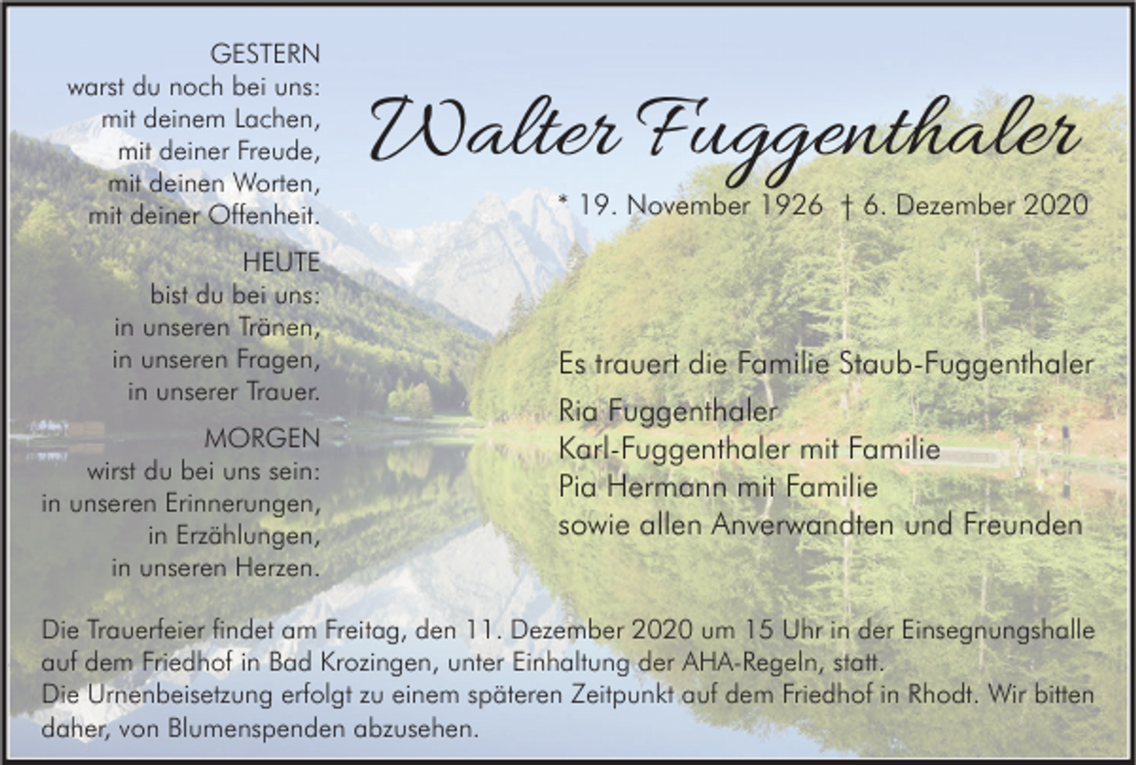 <p>GESTERN<br />warst du noch bei uns:<br />mit deinem Lachen,<br />mit deiner Freude,<br />mit deinen Worten,<br />mit deiner Offenheit.<br />HEUTE<br />bist du bei uns:<br />in unseren Tränen,<br />in unseren Fragen,<br />in unserer Trauer.<br />MORGEN<br />wirst du bei uns sein:<br />in unseren Erinnerungen,<br />in Erzählungen,<br />in unseren Herzen.</p><p>Walter Fuggenthaler</p><p>* 19. November 1926 † 6. Dezember 2020</p><p>Es trauert die Familie Staub-Fuggenthaler<br />Ria Fuggenthaler<br />Karl-Fuggenthaler mit Familie<br />Pia Hermann mit Familie<br />sowie allen Anverwandten und Freunden</p><p>Die Trauerfeier findet am Freitag, den 11. Dezember 2020 um 15 Uhr in der Einsegnungshalle<br />auf dem Friedhof in Bad Krozingen, unter Einhaltung der AHA-Regeln, statt.<br />Die Urnenbeisetzung erfolgt zu einem späteren Zeitpunkt auf dem Friedhof in Rhodt. Wir bitten<br />daher, von Blumenspenden abzusehen.</p>