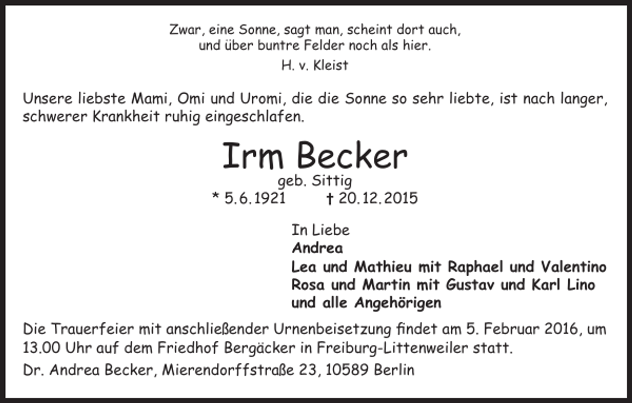 <p>Zwar, eine Sonne, sagt man, scheint dort auch,<br />und über buntre Felder noch als hier.<br />H. v. Kleist</p><p>Unsere liebste Mami, Omi und Uromi, die die Sonne so sehr liebte, ist nach langer,<br />schwerer Krankheit ruhig eingeschlafen.</p><p>Irm Becker</p><p>geb. Sittig<br />* 5. 6. 1921<br />† 20. 12. 2015<br />In Liebe<br />Andrea<br />Lea und Mathieu mit Raphael und Valentino<br />Rosa und Martin mit Gustav und Karl Lino<br />und alle Angehörigen<br />Die Trauerfeier mit anschließender Urnenbeisetzung findet am 5. Februar 2016, um<br />13.00 Uhr auf dem Friedhof Bergäcker in Freiburg-Littenweiler statt.<br />Dr. Andrea Becker, Mierendorffstraße 23, 10589 Berlin</p>