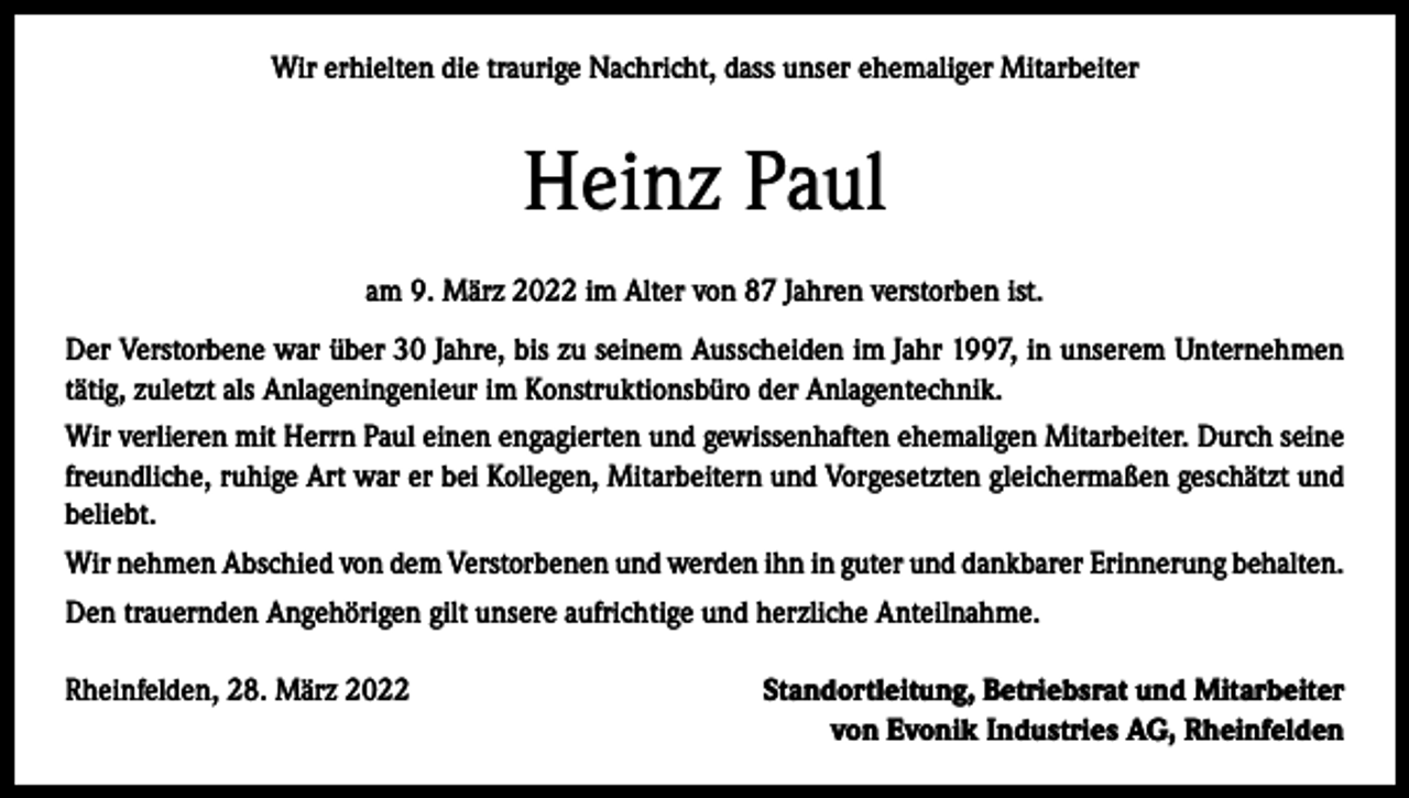 <p>Wir erhielten die traurige Nachricht, dass unser ehemaliger Mitarbeiter</p><p>Heinz Paul<br />am 9. März 2022 im Alter von 87 Jahren verstorben ist.<br />Der Verstorbene war über 30 Jahre, bis zu seinem Ausscheiden im Jahr 1997, in unserem Unternehmen<br />tätig, zuletzt als Anlageningenieur im Konstruktionsbüro der Anlagentechnik.<br />Wir verlieren mit Herrn Paul einen engagierten und gewissenhaften ehemaligen Mitarbeiter. Durch seine<br />freundliche, ruhige Art war er bei Kollegen, Mitarbeitern und Vorgesetzten gleichermaßen geschätzt und<br />beliebt.<br />Wir nehmen Abschied von dem Verstorbenen und werden ihn in guter und dankbarer Erinnerung behalten.<br />Den trauernden Angehörigen gilt unsere aufrichtige und herzliche Anteilnahme.<br />Rheinfelden, 28. März 2022</p><p>Standortleitung, Betriebsrat und Mitarbeiter<br />von Evonik Industries AG, Rheinfelden</p>