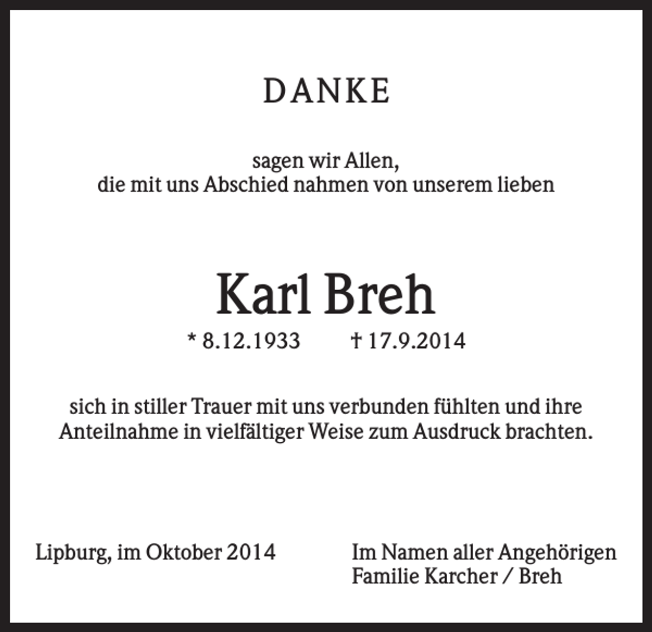 <p>DANKE<br />sagen wir Allen,<br />die mit uns Abschied nahmen von unserem lieben</p><p>Karl Breh<br />* 8.12.1933</p><p>† 17.9.2014</p><p>sich in stiller Trauer mit uns verbunden fühlten und ihre<br />Anteilnahme in vielfältiger Weise zum Ausdruck brachten.</p><p>Lipburg, im Oktober 2014</p><p>Im Namen aller Angehörigen<br />Familie Karcher / Breh</p>