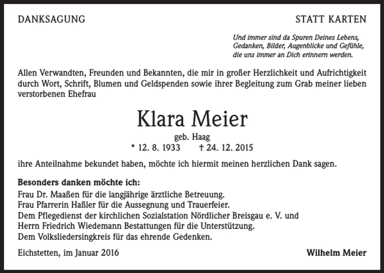 <p>DANKSAGUNG</p><p>STATT KARTEN<br />Und immer sind da Spuren Deines Lebens,<br />Gedanken, Bilder, Augenblicke und Gefühle,<br />die uns immer an Dich erinnern werden.</p><p>Allen Verwandten, Freunden und Bekannten, die mir in großer Herzlichkeit und Aufrichtigkeit<br />durch Wort, Schrift, Blumen und Geldspenden sowie ihrer Begleitung zum Grab meiner lieben<br />verstorbenen Ehefrau</p><p>Klara Meier</p><p>geb. Haag<br />* 12. 8. 1933 † 24. 12. 2015<br />ihre Anteilnahme bekundet haben, möchte ich hiermit meinen herzlichen Dank sagen.<br />Besonders danken möchte ich:<br />Frau Dr. Maaßen für die langjährige ärztliche Betreuung.<br />Frau Pfarrerin Haßler für die Aussegnung und Trauerfeier.<br />Dem Pflegedienst der kirchlichen Sozialstation Nördlicher Breisgau e. V. und<br />Herrn Friedrich Wiedemann Bestattungen für die Unterstützung.<br />Dem Volksliedersingkreis für das ehrende Gedenken.<br />Eichstetten, im Januar 2016</p><p>Wilhelm Meier</p>
