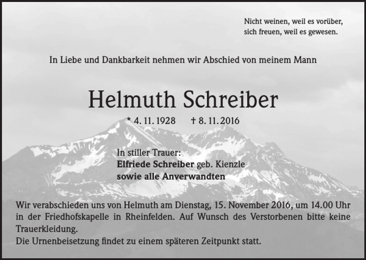 <p>Nicht weinen, weil es vorüber,<br />sich freuen, weil es gewesen.</p><p>In Liebe und Dankbarkeit nehmen wir Abschied von meinem Mann</p><p>Helmuth Schreiber<br />* 4. 11. 1928 † 8. 11. 2016<br />In stiller Trauer:<br />Elfriede Schreiber geb. Kienzle<br />sowie alle Anverwandten<br />Wir verabschieden uns von Helmuth am Dienstag, 15. November 2016, um 14.00 Uhr<br />in der Friedhofskapelle in Rheinfelden. Auf Wunsch des Verstorbenen bitte keine<br />Trauerkleidung.<br />Die Urnenbeisetzung findet zu einem späteren Zeitpunkt statt.</p>
