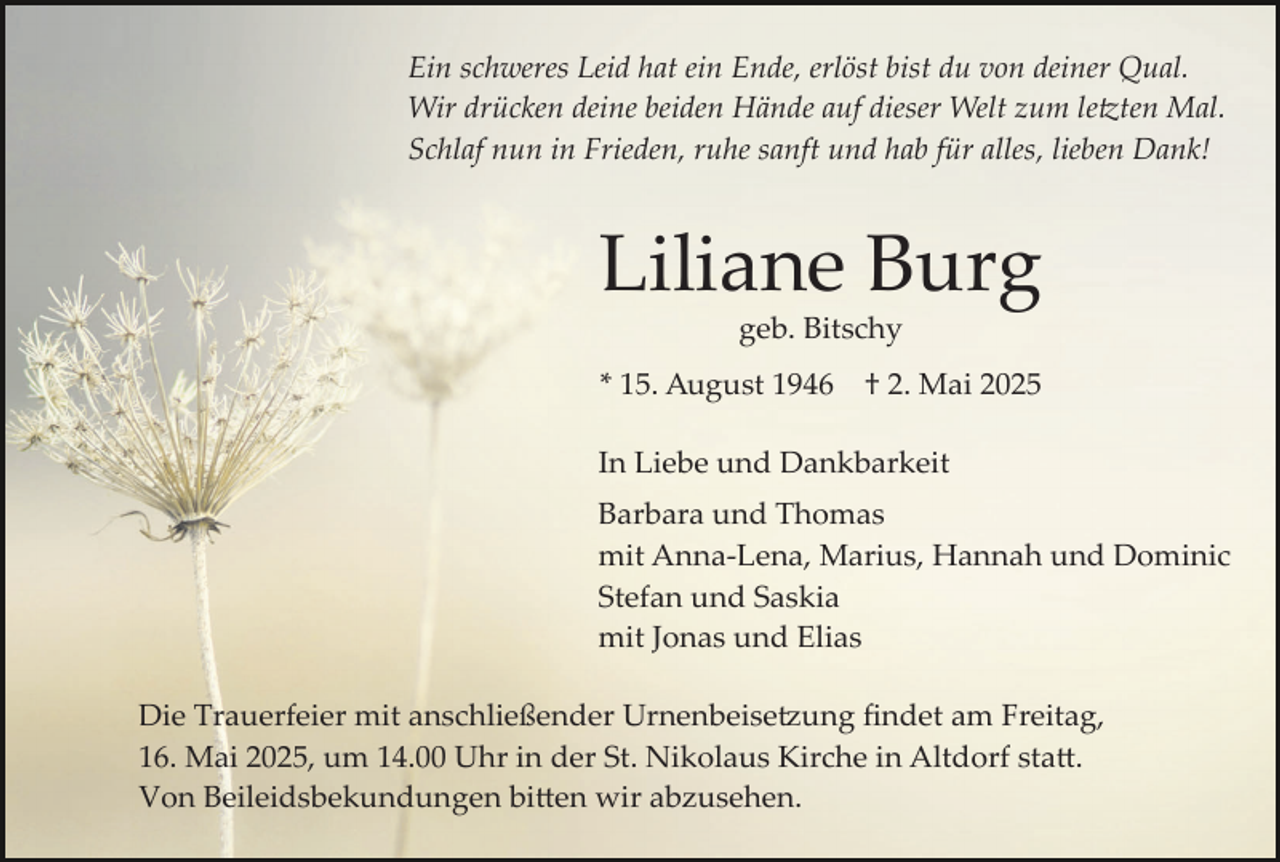 <p>Ein schweres Leid hat ein Ende, erlöst bist du von deiner Qual.<br />Wir drücken deine beiden Hände auf dieser Welt zum letzten Mal.<br />Schlaf nun in Frieden, ruhe sanft und hab für alles, lieben Dank!</p>
<p>Liliane Burg<br />geb. Bitschy</p>
<p>* 15. August 1946</p>
<p>† 2. Mai 2025</p>
<p>In Liebe und Dankbarkeit<br />Barbara und Thomas<br />mit Anna­Lena, Marius, Hannah und Dominic<br />Stefan und Saskia<br />mit Jonas und Elias<br />Die Trauerfeier mit anschließender Urnenbeisetzung ﬁndet am Freitag,<br />16. Mai 2025, um 14.00 Uhr in der St. Nikolaus Kirche in Altdorf statt.<br />Von Beileidsbekundungen bitten wir abzusehen.</p>