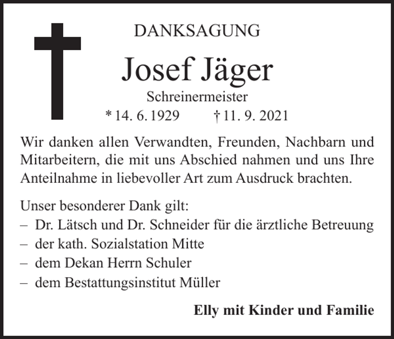 <p>DANKSAGUNG</p><p>Josef Jäger</p><p>Schreinermeister<br />* 14. 6. 1929<br />† 11. 9. 2021<br />Wir danken allen Verwandten, Freunden, Nachbarn und<br />Mitarbeitern, die mit uns Abschied nahmen und uns Ihre<br />Anteilnahme in liebevoller Art zum Ausdruck brachten.<br />Unser besonderer Dank gilt:<br />– Dr. Lätsch und Dr. Schneider für die ärztliche Betreuung<br />– der kath. Sozialstation Mitte<br />– dem Dekan Herrn Schuler<br />– dem Bestattungsinstitut Müller<br />Elly mit Kinder und Familie</p>