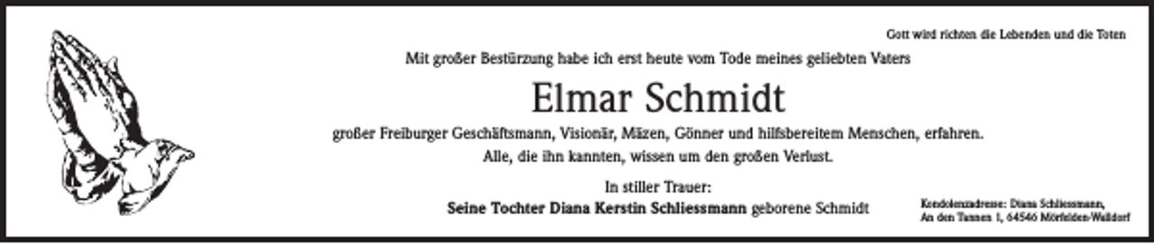 <p>Gott wird richten die Lebenden und die Toten</p><p>Mit großer Bestürzung habe ich erst heute vom Tode meines geliebten Vaters</p><p>Elmar Schmidt<br />großer Freiburger Geschäftsmann, Visionär, Mäzen, Gönner und hilfsbereitem Menschen, erfahren.<br />Alle, die ihn kannten, wissen um den großen Verlust.<br />In stiller Trauer:<br />Seine Tochter Diana Kerstin Schliessmann geborene Schmidt</p><p>Kondolenzadresse: Diana Schliessmann,<br />An den Tannen 1, 64546 Mörfelden-Walldorf</p>