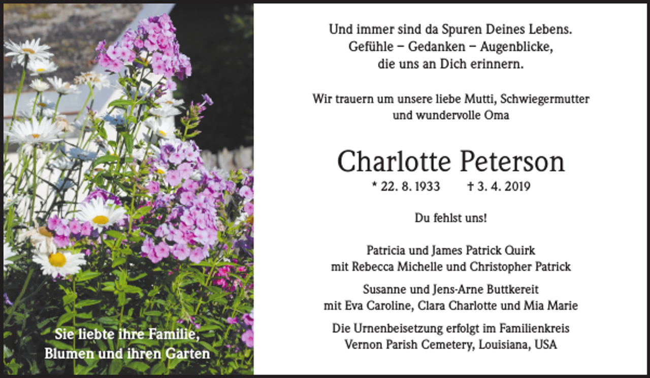 <p>Und immer sind da Spuren Deines Lebens.<br />Gefühle – Gedanken – Augenblicke,<br />die uns an Dich erinnern.<br />Wir trauern um unsere liebe Mutti, Schwiegermutter<br />und wundervolle Oma</p><p>Charlotte Peterson<br />* 22. 8. 1933</p><p>† 3. 4. 2019</p><p>Du fehlst uns!<br />Patricia und James Patrick Quirk<br />mit Rebecca Michelle und Christopher Patrick<br />Susanne und Jens-Arne Buttkereit<br />mit Eva Caroline, Clara Charlotte und Mia Marie</p><p>Sie liebte ihre Familie,<br />Blumen und ihren Garten</p><p>Die Urnenbeisetzung erfolgt im Familienkreis<br />Vernon Parish Cemetery, Louisiana, USA</p>