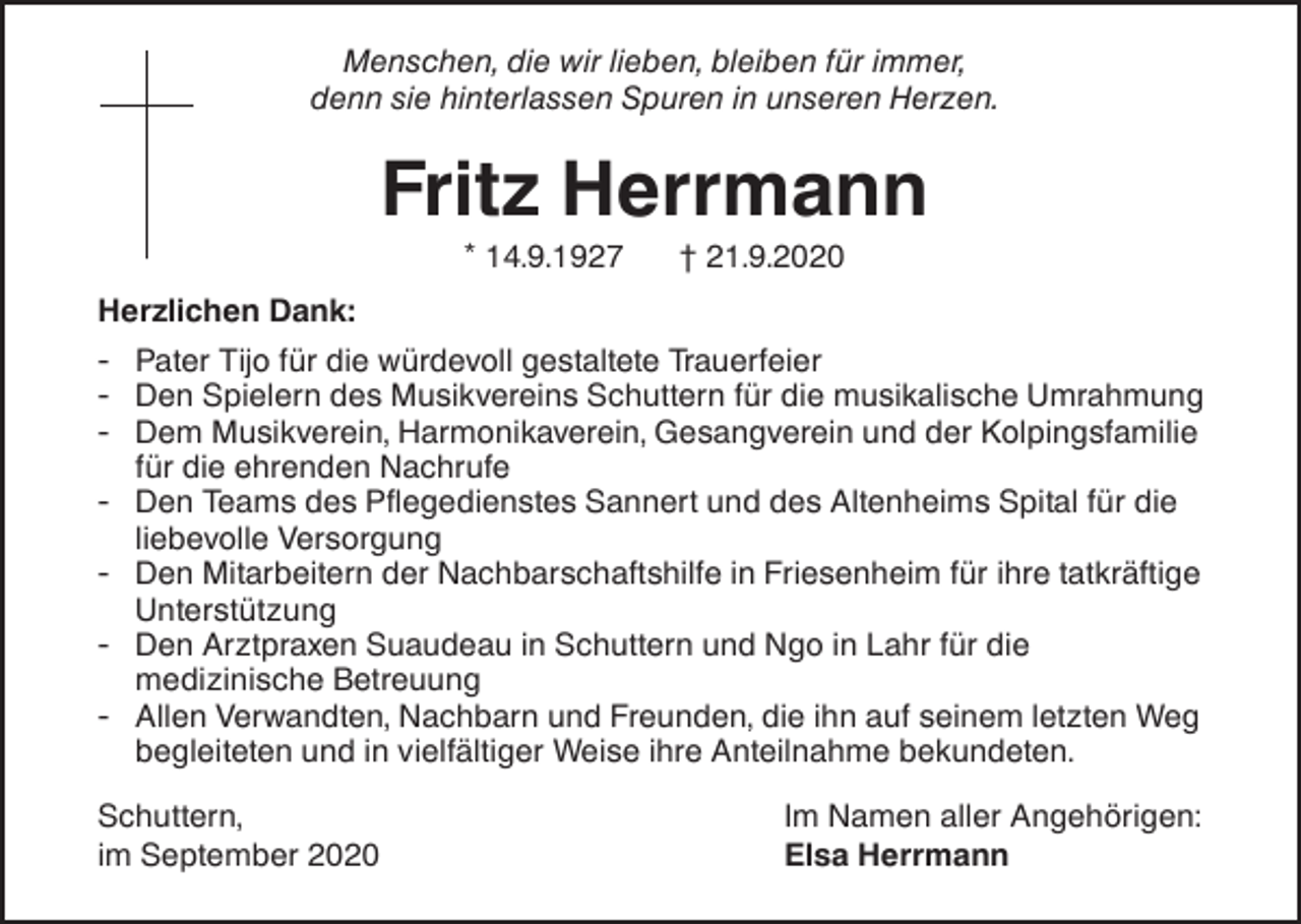 <p>Menschen, die wir lieben, bleiben für immer,<br />denn sie hinterlassen Spuren in unseren Herzen.</p><p>Fritz Herrmann<br />* 14.9.1927</p><p>† 21.9.2020</p><p>Herzlichen Dank:<br />- Pater Tijo für die würdevoll gestaltete Trauerfeier<br />- Den Spielern des Musikvereins Schuttern für die musikalische Umrahmung<br />- Dem Musikverein, Harmonikaverein, Gesangverein und der Kolpingsfamilie<br />für die ehrenden Nachrufe<br />- Den Teams des Pflegedienstes Sannert und des Altenheims Spital für die<br />liebevolle Versorgung<br />- Den Mitarbeitern der Nachbarschaftshilfe in Friesenheim für ihre tatkräftige<br />Unterstützung<br />- Den Arztpraxen Suaudeau in Schuttern und Ngo in Lahr für die<br />medizinische Betreuung<br />- Allen Verwandten, Nachbarn und Freunden, die ihn auf seinem letzten Weg<br />begleiteten und in vielfältiger Weise ihre Anteilnahme bekundeten.<br />Schuttern,<br />im September 2020</p><p>Im Namen aller Angehörigen:<br />Elsa Herrmann</p>