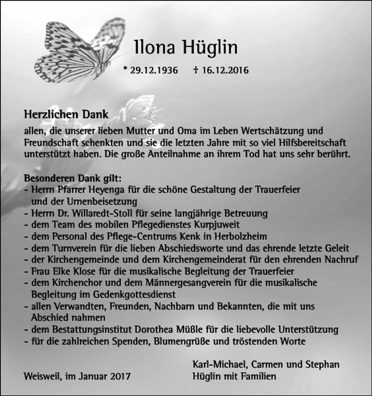 <p>Ilona Hüglin<br />* 29.12.1936</p><p>† 16.12.2016</p><p>Herzlichen Dank<br />allen, die unserer lieben Mutter und Oma im Leben Wertschätzung und<br />Freundschaft schenkten und sie die letzten Jahre mit so viel Hilfsbereitschaft<br />unterstützt haben. Die große Anteilnahme an ihrem Tod hat uns sehr berührt.<br />Besonderen Dank gilt:<br />- Herrn Pfarrer Heyenga für die schöne Gestaltung der Trauerfeier<br />und der Urnenbeisetzung<br />- Herrn Dr. Willaredt-Stoll für seine langjährige Betreuung<br />- dem Team des mobilen Pflegedienstes Kurpjuweit<br />- dem Personal des Pflege-Centrums Kenk in Herbolzheim<br />- dem Turnverein für die lieben Abschiedsworte und das ehrende letzte Geleit<br />- der Kirchengemeinde und dem Kirchengemeinderat für den ehrenden Nachruf<br />- Frau Elke Klose für die musikalische Begleitung der Trauerfeier<br />- dem Kirchenchor und dem Männergesangverein für die musikalische<br />Begleitung im Gedenkgottesdienst<br />- allen Verwandten, Freunden, Nachbarn und Bekannten, die mit uns<br />Abschied nahmen<br />- dem Bestattungsinstitut Dorothea Müßle für die liebevolle Unterstützung<br />- für die zahlreichen Spenden, Blumengrüße und tröstenden Worte<br />Weisweil, im Januar 2017</p><p>Karl-Michael, Carmen und Stephan<br />Hüglin mit Familien</p>