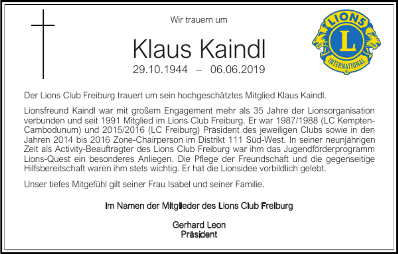 <p>Wir trauern um</p><p>Klaus Kaindl<br />29.10.1944 – 06.06.2019<br />Der Lions Club Freiburg trauert um sein hochgeschätztes Mitglied Klaus Kaindl.<br />Lionsfreund Kaindl war mit großem Engagement mehr als 35 Jahre der Lionsorganisation<br />verbunden und seit 1991 Mitglied im Lions Club Freiburg. Er war 1987/1988 (LC KemptenCambodunum) und 2015/2016 (LC Freiburg) Präsident des jeweiligen Clubs sowie in den<br />Jahren 2014 bis 2016 Zone-Chairperson im Distrikt 111 Süd-West. In seiner neunjährigen<br />Zeit als Activity-Beauftragter des Lions Club Freiburg war ihm das Jugendförderprogramm<br />Lions-Quest ein besonderes Anliegen. Die Pflege der Freundschaft und die gegenseitige<br />Hilfsbereitschaft waren ihm stets wichtig. Er hat die Lionsidee vorbildlich gelebt.<br />Unser tiefes Mitgefühl gilt seiner Frau Isabel und seiner Familie.<br />Im Namen der Mitglieder des Lions Club Freiburg<br />Gerhard Leon<br />Präsident</p>