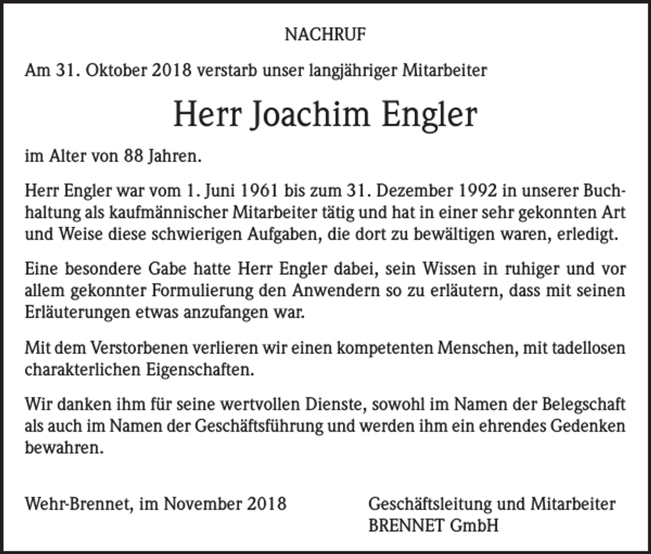 <p>NACHRUF<br />Am 31. Oktober 2018 verstarb unser langjähriger Mitarbeiter</p><p>Herr Joachim Engler<br />im Alter von 88 Jahren.<br />Herr Engler war vom 1. Juni 1961 bis zum 31. Dezember 1992 in unserer Buchhaltung als kaufmännischer Mitarbeiter tätig und hat in einer sehr gekonnten Art<br />und Weise diese schwierigen Aufgaben, die dort zu bewältigen waren, erledigt.<br />Eine besondere Gabe hatte Herr Engler dabei, sein Wissen in ruhiger und vor<br />allem gekonnter Formulierung den Anwendern so zu erläutern, dass mit seinen<br />Erläuterungen etwas anzufangen war.<br />Mit dem Verstorbenen verlieren wir einen kompetenten Menschen, mit tadellosen<br />charakterlichen Eigenschaften.<br />Wir danken ihm für seine wertvollen Dienste, sowohl im Namen der Belegschaft<br />als auch im Namen der Geschäftsführung und werden ihm ein ehrendes Gedenken<br />bewahren.<br />Wehr-Brennet, im November 2018</p><p>Geschäftsleitung und Mitarbeiter<br />BRENNET GmbH</p>