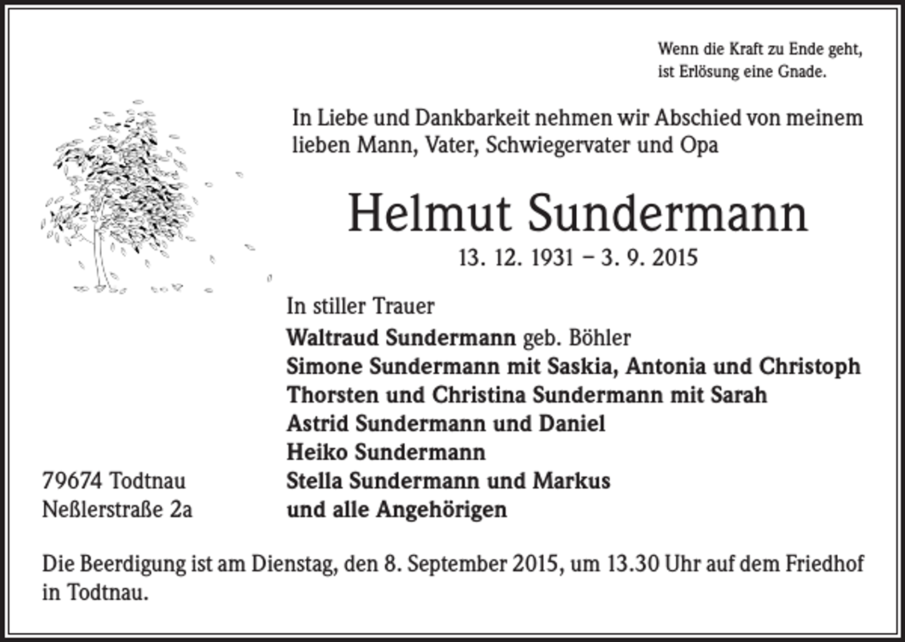 <p>Wenn die Kraft zu Ende geht,<br />ist Erlösung eine Gnade.</p><p>In Liebe und Dankbarkeit nehmen wir Abschied von ­meinem<br />lieben Mann, Vater, Schwiegervater und Opa</p><p>Helmut Sundermann<br />13. 12. 1931 – 3. 9. 2015</p><p>79674 Todtnau<br />Neßlerstraße 2a</p><p>In stiller Trauer<br />Waltraud Sundermann geb. Böhler<br />Simone Sundermann mit Saskia, Antonia und Christoph<br />Thorsten und Christina Sundermann mit Sarah<br />Astrid Sundermann und Daniel<br />Heiko Sundermann<br />Stella Sundermann und Markus<br />und alle Angehörigen</p><p>Die Beerdigung ist am Dienstag, den 8. September 2015, um 13.30 Uhr auf dem Friedhof<br />in Todtnau.</p>