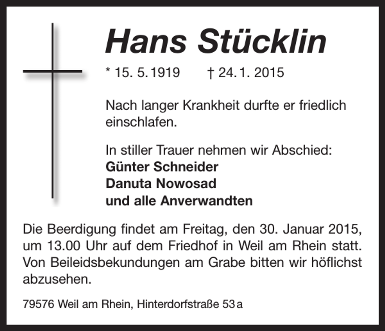 <p>Hans Stücklin<br />Hans<br />Stücklin<br />* 15. 5. 1919 † 24. 1. 2015<br />* 15. 5. 1919 † 24. 1. 2015</p><p>Nach langer Krankheit durfte er friedlich</p><p>Nach<br />langer Krankheit durfte er friedlich<br />einschlafen.<br />einschlafen.</p><p>In stiller Trauer nehmen wir Abschied:</p><p>Günter<br />Schneider<br />In stiller<br />Trauer<br />nehmen wir Abschied:<br />Danuta<br />Nowosad<br />Günter<br />Schneider<br />und alle<br />Anverwandten<br />Danuta<br />Nowosad<br />Die Beerdigungund<br />findet<br />Freitag, den 30. Januar 2015,<br />alleam<br />Anverwandten</p><p>um 13.00 Uhr auf dem Friedhof in Weil am Rhein statt.</p><p>Die<br />findet amam<br />Freitag,<br />30.wir<br />Januar<br />2015,<br />Von Beerdigung<br />Beileidsbekundungen<br />Grabeden<br />bitten<br />höflichst<br />um<br />13.00 Uhr auf dem Friedhof in Weil am Rhein statt.<br />abzusehen.<br />Von Beileidsbekundungen am Grabe b<br />­ itten wir höflichst<br />79576 Weil am Rhein, hinderdorfstraße 53 a<br />abzusehen.<br />79576 Weil am Rhein, Hinterdorfstraße 53 a</p>