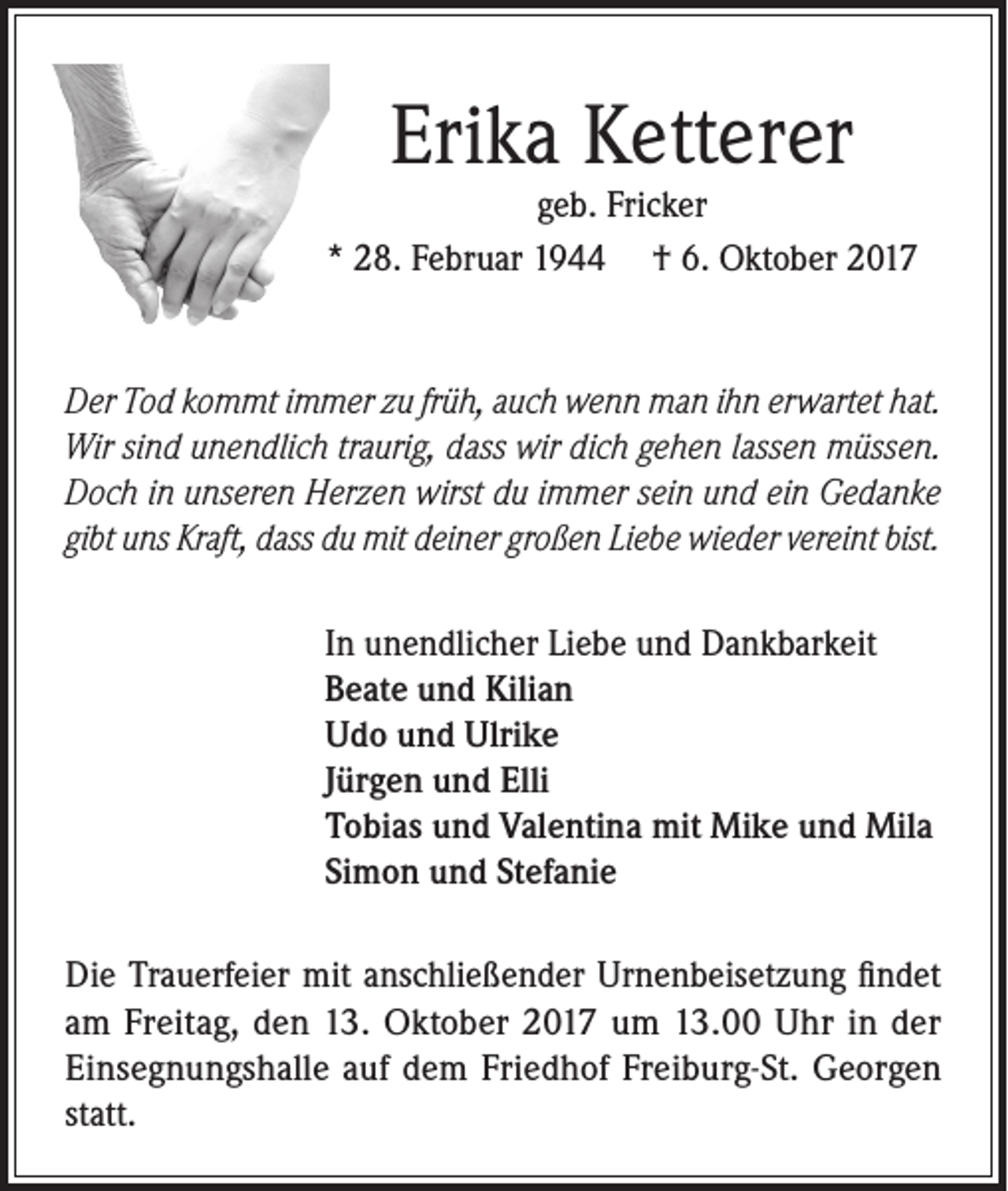<p>Erika Ketterer</p><p>geb. Fricker<br />* 28. Februar 1944 † 6. Oktober 2017</p><p>Der Tod kommt immer zu früh, auch wenn man ihn erwartet hat.<br />Wir sind unendlich traurig, dass wir dich gehen lassen müssen.<br />Doch in unseren Herzen wirst du immer sein und ein Gedanke<br />gibt uns Kraft, dass du mit deiner großen Liebe wieder vereint bist.<br />In unendlicher Liebe und Dankbarkeit<br />Beate und Kilian<br />Udo und Ulrike<br />Jürgen und Elli<br />Tobias und Valentina mit Mike und Mila<br />Simon und Stefanie<br />Die Trauerfeier mit anschließender Urnenbeisetzung findet<br />am Freitag, den 13. Oktober 2017 um 13.00 Uhr in der<br />Einsegnungshalle auf dem Friedhof Freiburg-St. Georgen<br />statt.</p>