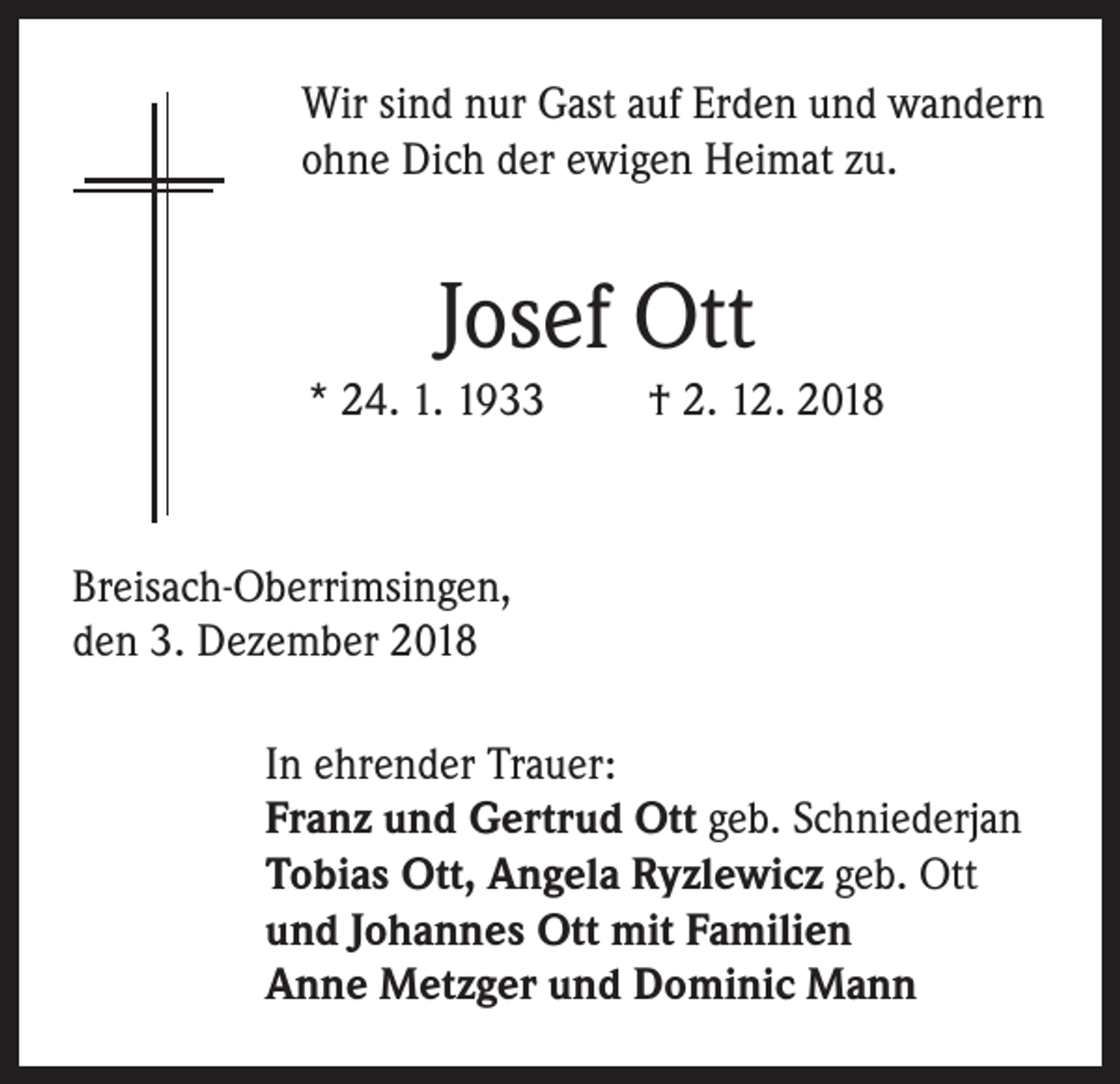 <p>Wir sind nur Gast auf Erden und wandern<br />ohne Dich der ewigen Heimat zu.</p><p>Josef Ott<br />* 24. 1. 1933</p><p>† 2. 12. 2018</p><p>Breisach-Oberrimsingen,<br />den 3. Dezember 2018<br />In ehrender Trauer:<br />Franz und Gertrud Ott geb. Schniederjan<br />Tobias Ott, Angela Ryzlewicz geb. Ott<br />und Johannes Ott mit Familien<br />Anne Metzger und Dominic Mann</p>