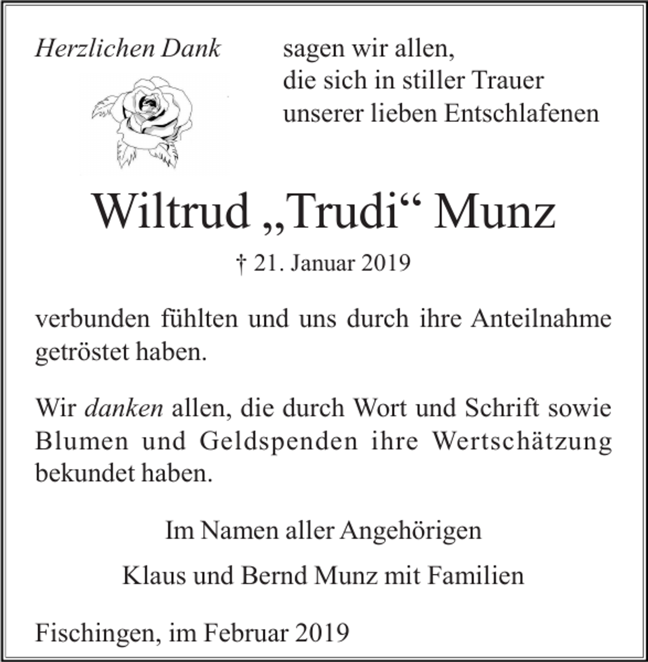 <p>Herzlichen Dank</p><p>sagen wir allen,<br />die sich in stiller Trauer<br />unserer lieben Entschlafenen</p><p>Wiltrud „Trudi“ Munz<br />† 21. Januar 2019</p><p>verbunden fühlten und uns durch ihre Anteilnahme<br />getröstet haben.<br />Wir danken allen, die durch Wort und Schrift sowie<br />Blumen und Geldspenden ihre Wertschätzung<br />bekundet haben.<br />Im Namen aller Angehörigen<br />Klaus und Bernd Munz mit Familien<br />Fischingen, im Februar 2019</p>