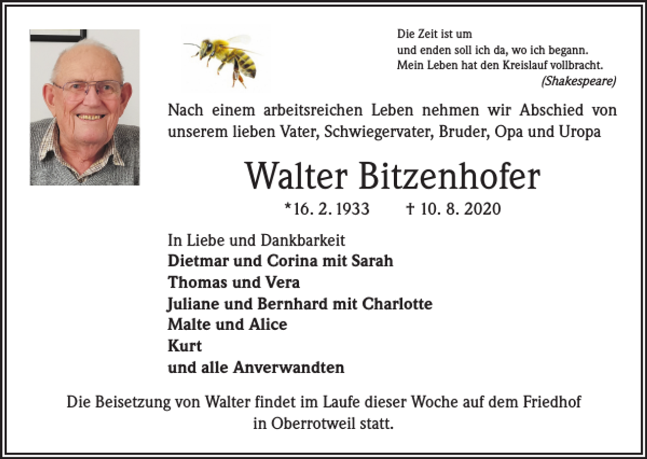 <p>Die Zeit ist um<br />und enden soll ich da, wo ich begann.<br />Mein Leben hat den Kreislauf vollbracht.</p><p>(Shakespeare)</p><p>Nach einem arbeitsreichen Leben nehmen wir Abschied von<br />unserem lieben Vater, Schwiegervater, Bruder, Opa und Uropa</p><p>Walter Bitzenhofer<br />*16. 2. 1933 † 10. 8. 2020</p><p>In Liebe und Dankbarkeit<br />Dietmar und Corina mit Sarah<br />Thomas und Vera<br />Juliane und Bernhard mit Charlotte<br />Malte und Alice<br />Kurt<br />und alle Anverwandten<br />Die Beisetzung von Walter findet im Laufe dieser Woche auf dem Friedhof<br />in Ober­rotweil statt.</p>