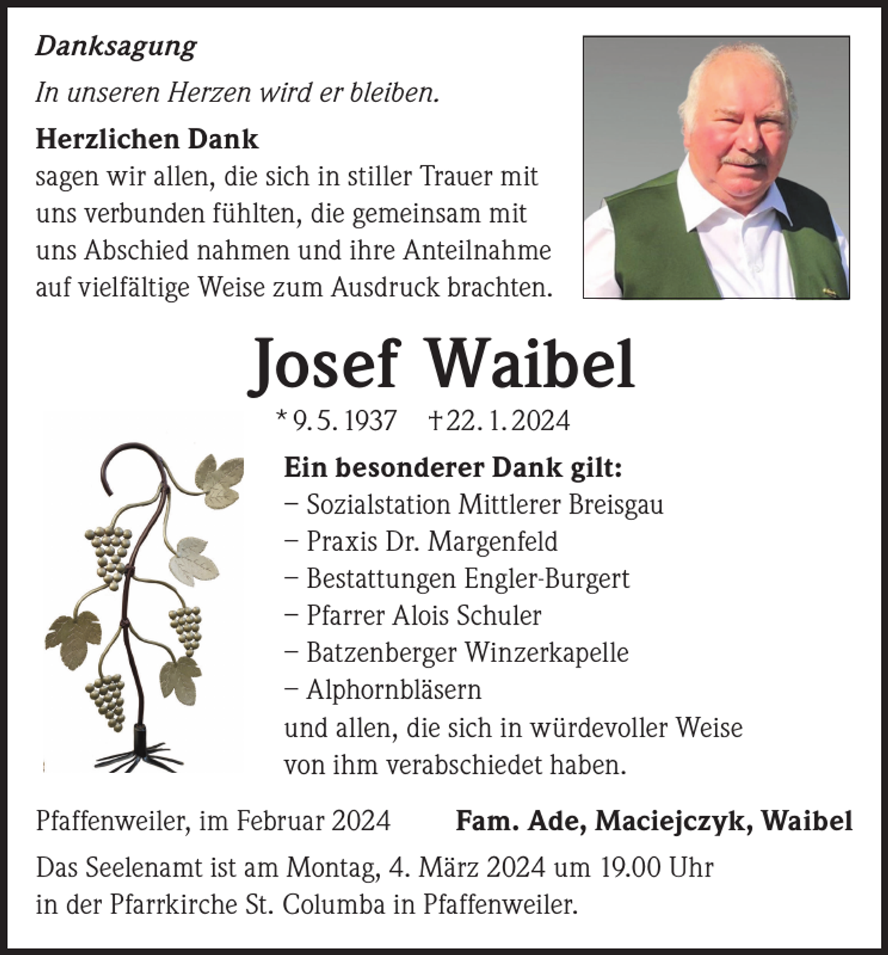 <p>Danksagung<br />In unseren Herzen wird er bleiben.<br />Herzlichen Dank<br />sagen wir allen, die sich in stiller Trauer mit<br />uns verbunden fühlten, die gemeinsam mit<br />uns Abschied nahmen und ihre Anteilnahme<br />auf vielfältige Weise zum Ausdruck brachten.</p><p>Josef Waibel<br />* 9. 5. 1937 † 22. 1. 2024</p><p>Ein besonderer Dank gilt:<br />– Sozialstation Mittlerer Breisgau<br />– Praxis Dr. Margenfeld<br />– Bestattungen Engler-Burgert<br />– Pfarrer Alois Schuler<br />– Batzenberger Winzerkapelle<br />– Alphornbläsern<br />und allen, die sich in würdevoller Weise<br />von ihm verabschiedet haben.<br />Pfaffenweiler, im Februar 2024</p><p>Fam. Ade, Maciejczyk, Waibel</p><p>Das Seelenamt ist am Montag, 4. März 2024 um 19.00 Uhr<br />in der Pfarrkirche St. Columba in Pfaffenweiler.</p>