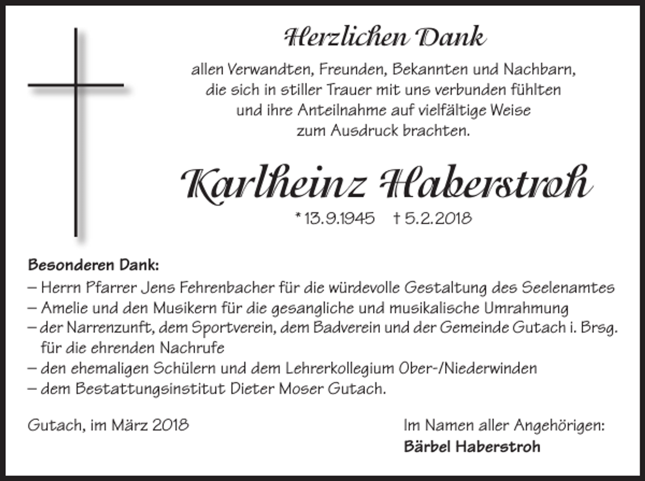 <p>HHerzlichen<br />e r zli c h e n Dank<br />Dank<br />allen<br />all<br />e n Ver<br />Verwandten,<br />w a n d t e n, Fr<br />Freunden,<br />e u n d e n, Bekannten<br />B e k a n n t e n uund<br />n d Nachbarn,<br />N a c h b ar n,<br />die<br />Trauer<br />di e sisich<br />c h iin<br />n sstiller<br />till er Tr<br />a u er mit<br />mi t uuns<br />n s vverbunden<br />er b u n d e n ffühlten<br />ü hl t e n<br />uund<br />n d iihre<br />hr e Anteilnahme<br />A n t eil n a h m e auf<br />a uf vivielfältige<br />elf äl ti g e Weise<br />W ei s e<br />zzum<br />u m Ausdruck<br />A u s dr u c k brachten.<br />br a c h t e n.</p><p>KKarlheinz<br />a rl h ei n z Haberstroh<br />H a b e rst r o h<br />* 113.9.1945<br />3. 9.1 9 4 5</p><p>† 5.2.2018<br />5. 2. 2 01 8</p><p>B e s o n d er e n DDank:<br />Besonderen<br />a n k:<br />–– Herrn<br />H err n Pfarrer<br />Pf arr er Jens<br />J e n s Fehrenbacher<br />Fe hr e n b a c h er ffür<br />ür didie<br />e würdevolle<br />w ür d ev oll e Gestaltung<br />G e s t al t u n g ddes<br />e s Seelenamtes<br />S e el e n a m t e s<br />–– Amelie<br />A m eli e uund<br />n d den<br />d e n Musikern<br />M u si k er n ffür<br />ür didie<br />e ggesangliche<br />e s a n gli c h e uund<br />n d musikalische<br />m u si k ali s c h e Umrahmung<br />U mr a h m u n g<br />–– dder<br />er Narrenzunft,<br />N arr e n z u nf t, ddem<br />e m Sportverein,<br />S p or tv er ei n, ddem<br />e m Badverein<br />B a dv er ei n uund<br />n d dder<br />er Gemeinde<br />G e m ei n d e Gutach<br />G u t a c h i.i. Brsg.<br />Br s g.<br />–– für<br />f ür die<br />di e ehrenden<br />e hr e n d e n Nachrufe<br />N a c hr uf e<br />–– den<br />d e n eehemaligen<br />h e m ali g e n Schülern<br />S c h ül er n uund<br />n d ddem<br />e m LLehrerkollegium<br />e hr er k oll e gi u m Ober-/Niederwinden<br />O b er-/ Ni e d er wi n d e n<br />–– dem<br />d e m Bestattungsinstitut<br />B e s t a t t u n g si n s ti t u t Dieter<br />Di e t er Moser<br />M o s er Gutach.<br />G u t a c h.<br />GGutach,<br />u t a c h, i im<br />m März<br />M är z 22018<br />01 8</p><p>Im<br />I m Namen<br />N a m e n aller<br />all er Angehörigen:<br />A n g e h öri g e n:<br />B är b el Haberstroh<br />H a b er s tr o h<br />Bärbel</p>