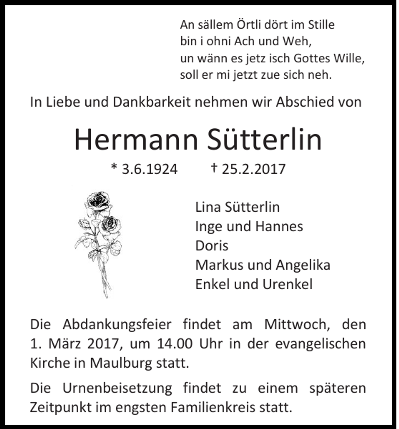<p>An sällem Örtli dört im Stille<br />bin i ohni Ach und Weh,<br />un wänn es jetz isch Gottes Wille,<br />soll er mi jetzt zue sich neh.</p><p>In Liebe und Dankbarkeit nehmen wir Abschied von</p><p>Hermann Sütterlin<br />* 3.6.1924</p><p>† 25.2.2017<br />Lina Sütterlin<br />Inge und Hannes<br />Doris<br />Markus und Angelika<br />Enkel und Urenkel</p><p>Die Abdankungsfeier findet am Mittwoch, den<br />1. März 2017, um 14.00 Uhr in der evangelischen<br />Kirche in Maulburg statt.<br />Die Urnenbeisetzung findet zu einem späteren<br />Zeitpunkt im engsten Familienkreis statt.</p>