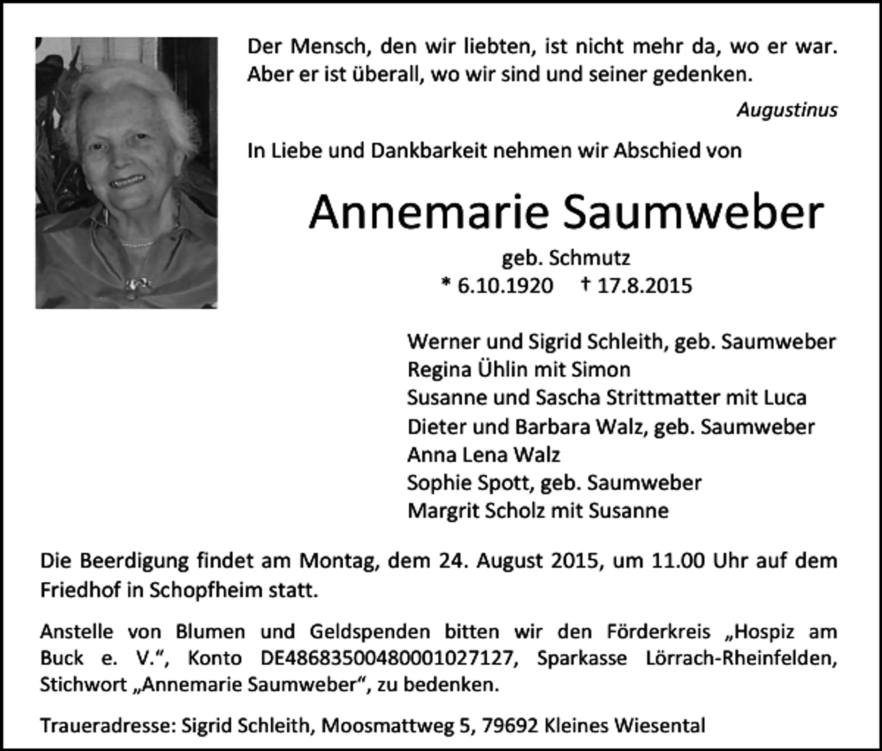 <p>Der Mensch, den wir liebten, ist nicht mehr da, wo er war.<br />Aber er ist überall, wo wir sind und seiner gedenken.<br />Augustinus</p><p>In Liebe und Dankbarkeit nehmen wir Abschied von</p><p>Annemarie Saumweber<br />geb. Schmutz<br />* 6.10.1920 † 17.8.2015</p><p>Werner und Sigrid Schleith, geb. Saumweber<br />Regina Ühlin mit Simon<br />Susanne und Sascha Strittmatter mit Luca<br />Dieter und Barbara Walz, geb. Saumweber<br />Anna Lena Walz<br />Sophie Spott, geb. Saumweber<br />Margrit Scholz mit Susanne<br />Die Beerdigung findet am Montag, dem 24. August 2015, um 11.00 Uhr auf dem<br />Friedhof in Schopfheim statt.<br />Anstelle von Blumen und Geldspenden bitten wir den Förderkreis „Hospiz am<br />Buck e. V.“, Konto DE48683500480001027127, Sparkasse Lörrach-Rheinfelden,<br />Stichwort „Annemarie Saumweber“, zu bedenken.<br />Traueradresse: Sigrid Schleith, Moosmattweg 5, 79692 Kleines Wiesental</p>