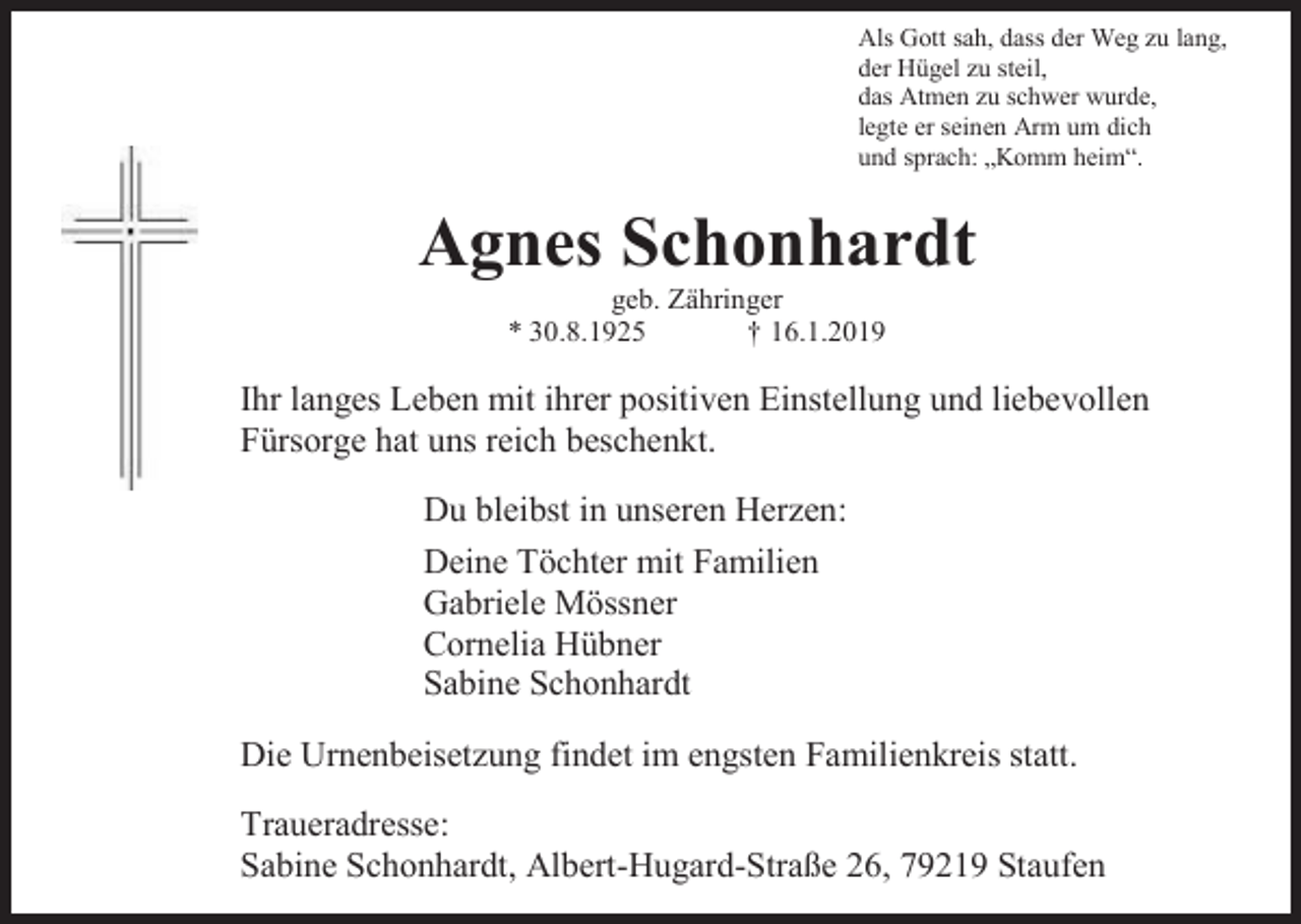 <p>Als Gott sah, dass der Weg zu lang,<br />der Hügel zu steil,<br />das Atmen zu schwer wurde,<br />legte er seinen Arm um dich<br />und sprach: „Komm heim“.</p><p>Agnes Schonhardt<br />geb. Zähringer<br />* 30.8.1925<br />† 16.1.2019</p><p>Ihr langes Leben mit ihrer positiven Einstellung und liebevollen<br />Fürsorge hat uns reich beschenkt.<br />Du bleibst in unseren Herzen:<br />Deine Töchter mit Familien<br />Gabriele Mössner<br />Cornelia Hübner<br />Sabine Schonhardt<br />Die Urnenbeisetzung findet im engsten Familienkreis statt.<br />Traueradresse:<br />Sabine Schonhardt, Albert-Hugard-Straße 26, 79219 Staufen</p>