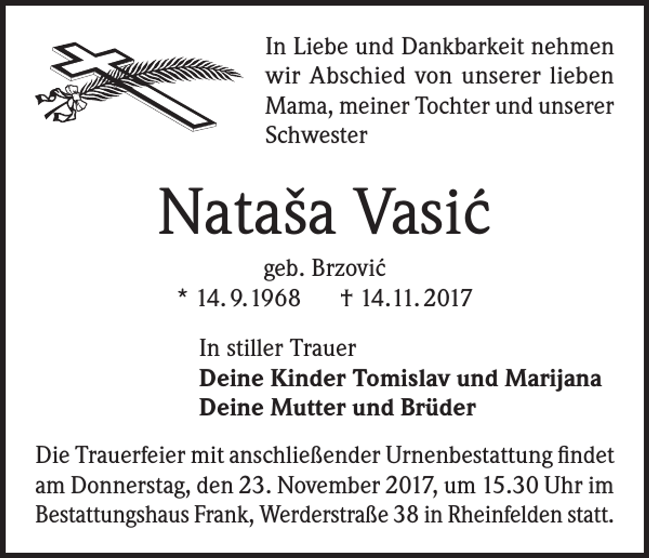 <p>In Liebe und Dankbarkeit nehmen<br />wir Abschied von unserer lieben<br />Mama, meiner Tochter und unserer<br />Schwester</p><p>Nataša Vasic´<br />geb. Brzovic´<br />* 14. 9.1968 † 14.11. 2017<br />In stiller Trauer<br />Deine Kinder Tomislav und Marijana<br />Deine Mutter und Brüder<br />Die Trauerfeier mit anschließender Urnenbestattung findet<br />am Donnerstag, den 23. November 2017, um 15.30 Uhr im<br />Bestattungshaus Frank, Werderstraße 38 in Rheinfelden statt.</p>