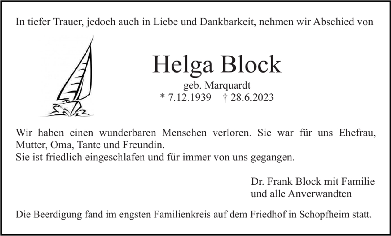 <p>In tiefer Trauer, jedoch auch in Liebe und Dankbarkeit, nehmen wir Abschied von</p><p>Helga Block<br />geb. Marquardt<br />* 7.12.1939 † 28.6.2023<br />Wir haben einen wunderbaren Menschen verloren. Sie war für uns Ehefrau,<br />Mutter, Oma, Tante und Freundin.<br />Sie ist friedlich eingeschlafen und für immer von uns gegangen.<br />Dr. Frank Block mit Familie<br />und alle Anverwandten<br />Die Beerdigung fand im engsten Familienkreis auf dem Friedhof in Schopfheim statt.</p>