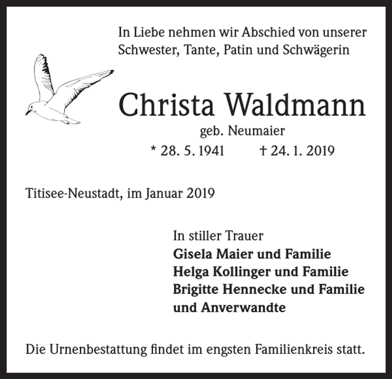 <p>In Liebe nehmen wir Abschied von unserer<br />Schwester, Tante, Patin und Schwägerin</p><p>Christa Waldmann<br />geb. Neumaier<br />* 28. 5. 1941<br />† 24. 1. 2019</p><p>Titisee-Neustadt, im Januar 2019<br />In stiller Trauer<br />Gisela Maier und Familie<br />Helga Kollinger und Familie<br />Brigitte Hennecke und Familie<br />und Anverwandte<br />Die Urnenbestattung findet im engsten Familienkreis statt.</p>