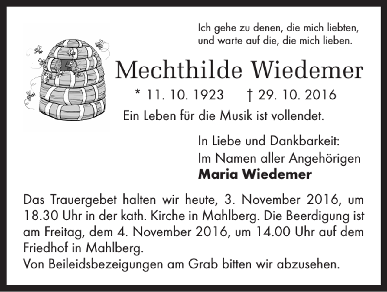 <p>Ich gehe zu denen, die mich liebten,<br />und warte auf die, die mich lieben.</p><p>Mechthilde Wiedemer<br />* 11. 10. 1923 † 29. 10. 2016<br />Ein Leben für die Musik ist vollendet.<br />In Liebe und Dankbarkeit:<br />Im Namen aller Angehörigen<br />Maria Wiedemer<br />Das Trauergebet halten wir heute, 3. November 2016, um<br />18.30 Uhr in der kath. Kirche in Mahlberg. Die Beerdigung ist<br />am Freitag, dem 4. November 2016, um 14.00 Uhr auf dem<br />Friedhof in Mahlberg.<br />Von Beileidsbezeigungen am Grab ­bitten wir abzusehen.</p>