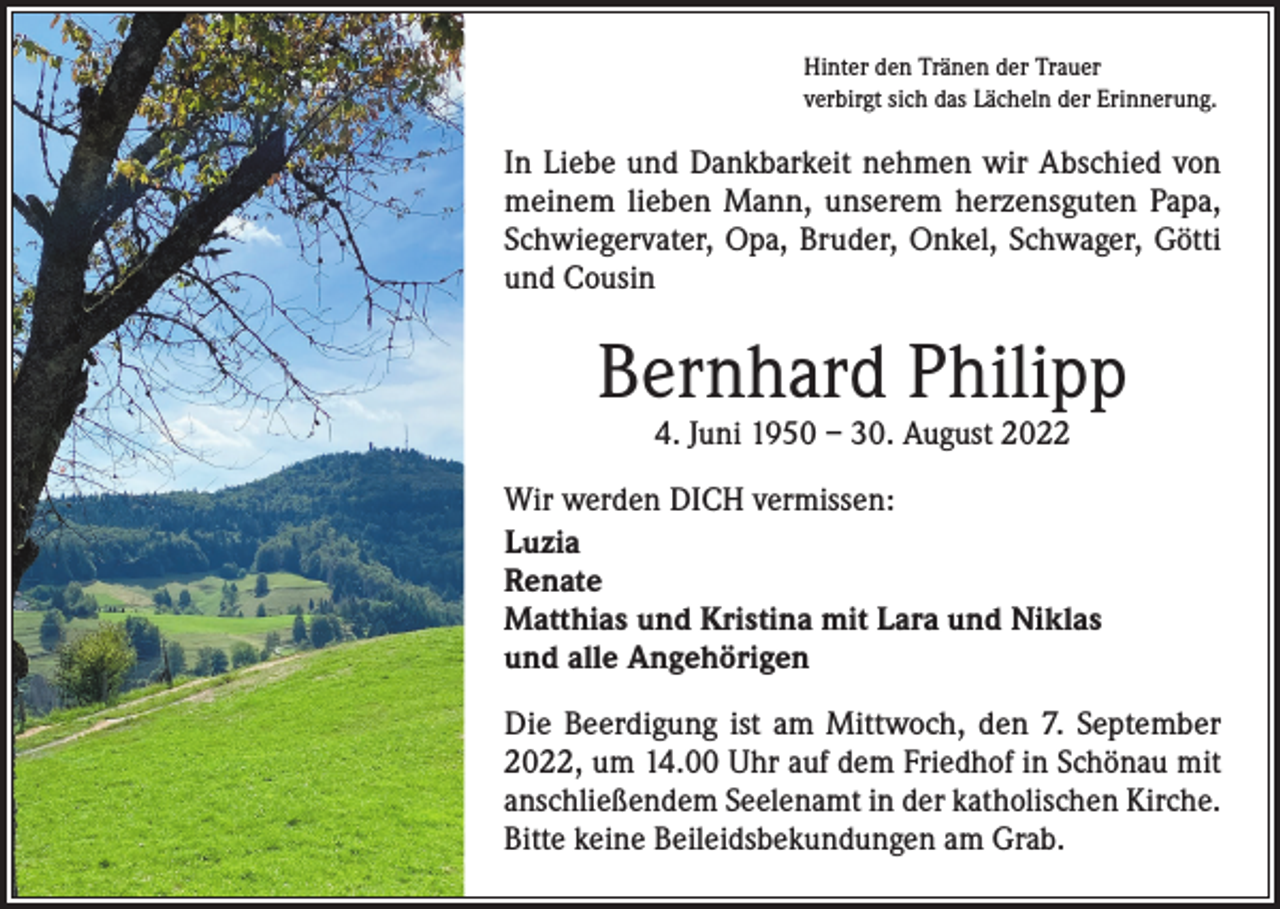 <p>Hinter den Tränen der Trauer<br />verbirgt sich das Lächeln der Erinnerung.</p><p>In Liebe und Dankbarkeit nehmen wir Abschied von<br />meinem lieben Mann, unserem herzensguten Papa,<br />Schwiegervater, Opa, Bruder, Onkel, Schwager, Götti<br />und Cousin</p><p>Bernhard Philipp<br />4. Juni 1950 – 30. August 2022</p><p>Wir werden DICH vermissen:<br />Luzia<br />Renate<br />Matthias und Kristina mit Lara und Niklas<br />und alle Angehörigen<br />Die Beerdigung ist am Mittwoch, den 7. September<br />2022, um 14.00 Uhr auf dem Friedhof in Schönau mit<br />anschließendem Seelenamt in der katholischen Kirche.<br />Bitte keine Beileidsbekundungen am Grab.</p>