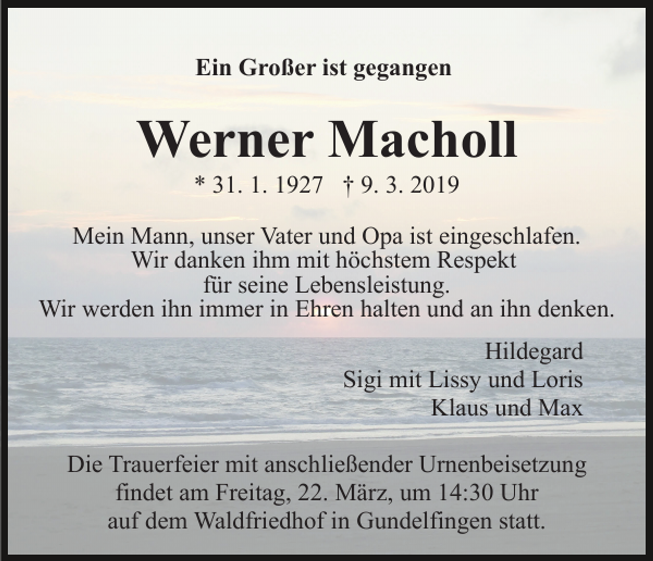 <p>Ein Großer ist gegangen</p><p>Werner Macholl<br />* 31. 1. 1927 † 9. 3. 2019<br />Mein Mann, unser Vater und Opa ist eingeschlafen.<br />Wir danken ihm mit höchstem Respekt<br />für seine Lebensleistung.<br />Wir werden ihn immer in Ehren halten und an ihn denken.<br />Hildegard<br />Sigi mit Lissy und Loris<br />Klaus und Max<br />Die Trauerfeier mit anschließender Urnenbeisetzung<br />findet am Freitag, 22. März, um 14:30 Uhr<br />auf dem Waldfriedhof in Gundelfingen statt.</p>