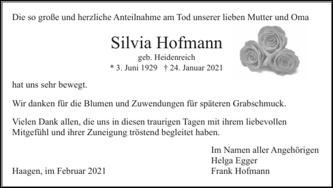 <p>Die so große und herzliche Anteilnahme am Tod unserer lieben Mutter und Oma</p><p>Silvia Hofmann<br />geb. Heidenreich<br />* 3. Juni 1929 † 24. Januar 2021</p><p>hat uns sehr bewegt.<br />Wir danken für die Blumen und Zuwendungen für späteren Grabschmuck.<br />Vielen Dank allen, die uns in diesen traurigen Tagen mit ihrem liebevollen<br />Mitgefühl und ihrer Zuneigung tröstend begleitet haben.</p><p>Haagen, im Februar 2021</p><p>Im Namen aller Angehörigen<br />Helga Egger<br />Frank Hofmann</p>